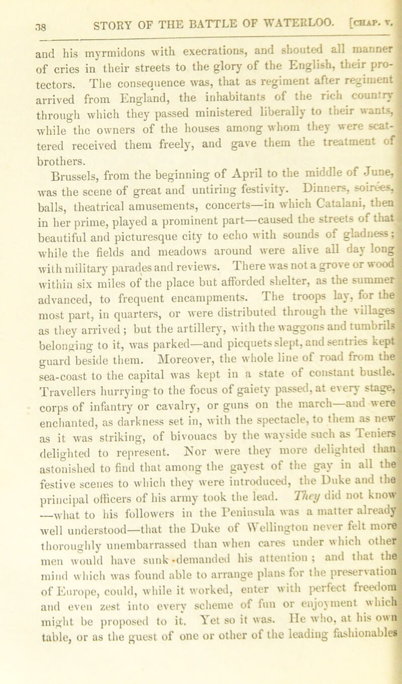 and his myrmidons with execrations, and shouted ail manner I of cries in their streets to the glory' of the English, their pro-I tectors. The consequence was, that as regiment after regiment j arrived from England, the inhabitants of the rich country j through which they passed ministered liberally to their wants, j while the owners of the houses among whom they were scat- ^ tered received them freely, and gave them the treatment of I brothers. Brussels, from the beginning of April to the middle of June, 1 was the scene of great and untiring festivity. Dinners, soirees,! balls, theatrical amusements, concerts—in which Catalani, then 1 in her prime, played a prominent part—caused the streets of that j beautiful and picturesque city to echo with sounds of gladness; 1 while the fields and meadows around were alive all day long ; with military parades and reviews. There was not a grove or wood j within six miles of the place but afforded shelter, as the summer j advanced, to frequent encampments. The troops lay, for the most part, in quarters, or were distributed through the villages! as they arrived ; but the artillery, with the waggons and tumbrils j belonging to it, was parked—and picquets slept, and sentries kept guard beside them. Moreover, the whole line of road from the sea-coast to the capital was kept in a state of constant bustle, j Travellers hurrying to the focus of gaiety passed, at e\ery stage,! corps of infantry or cavalry', or guns on the march and were, enchanted, as darkness set in, with the spectacle, to them as new as it was striking, of bivouacs by the wayside such as Teniers! delighted to represent. Nor were they more delighted than- astonished to find that among the gayest of the gay in all the festive scenes to which they were introduced, the Duke and the principal officers of his army took the lead. They did not know —what to his followers in the Peninsula was a matter already ■ well understood—that the Duke of Wellington never felt more thoroughly unembarrassed than when cares under which other ; men would have sunk-demanded his attention; and that the mind which was found able to arrange plans for the preservation! of Europe, could, while it worked, enter with perfect freedom! and even zest into every scheme of fun or enjoyment which! might be proposed to it. Yet so it was. He who, at his own! table, or as the guest of one or other of the leading fashionable!