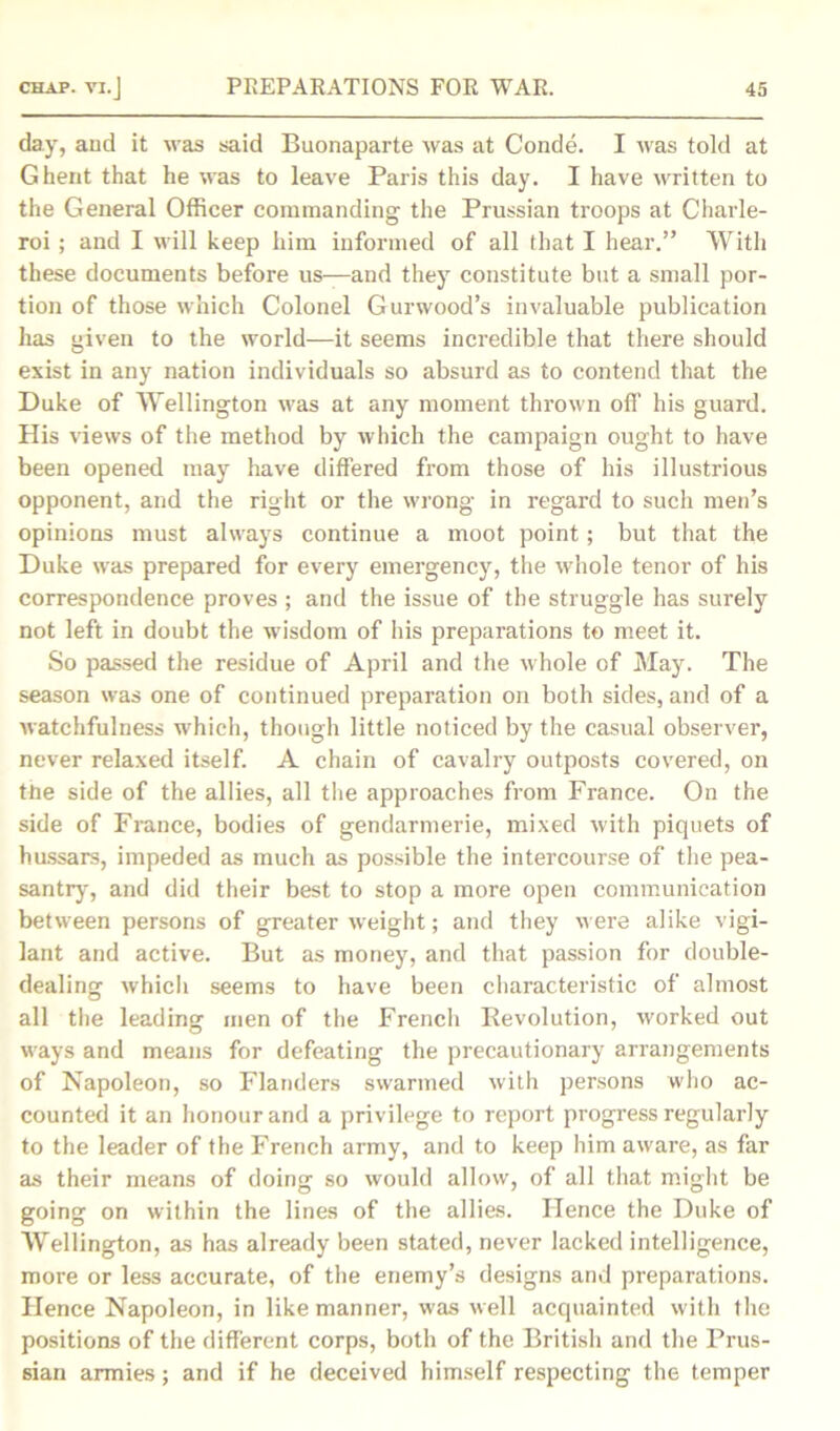 day, and it was said Buonaparte was at Conde. I was told at Ghent that he was to leave Paris this day. I have written to the General Officer commanding the Prussian troops at Charle- roi ; and I will keep him informed of all that I hear.” With these documents before us—and they constitute but a small por- tion of those which Colonel Gurwood’s invaluable publication has given to the world—it seems incredible that there should exist in any nation individuals so absurd as to contend that the Duke of Wellington was at any moment thrown off his guard. His views of the method by which the campaign ought to have been opened may have differed from those of his illustrious opponent, and the right or the wrong in regard to such men’s opinions must always continue a moot point; but that the Duke was prepared for every emergency, the whole tenor of his correspondence proves ; and the issue of the struggle has surely not left in doubt the wisdom of his preparations to meet it. So passed the residue of April and the whole of May. The season was one of continued preparation on both sides, and of a watchfulness which, though little noticed by the casual observer, never relaxed itself. A chain of cavalry outposts covered, on the side of the allies, all the approaches from France. On the side of France, bodies of gendarmerie, mixed with piquets of hussars, impeded as much as possible the intercourse of the pea- santry, and did their best to stop a more open communication between persons of greater weight; and they were alike vigi- lant and active. But as money, and that passion for double- dealing which seems to have been characteristic of almost all the leading men of the French Revolution, worked out ways and means for defeating the precautionary arrangements of Napoleon, so Flanders swarmed with persons who ac- counted it an honour and a privilege to report progress regularly to the leader of the French army, and to keep him aware, as far as their means of doing so would allow, of all that might be going on within the lines of the allies. Hence the Duke of Wellington, as has already been stated, never lacked intelligence, more or less accurate, of the enemy’s designs and preparations. Hence Napoleon, in like manner, was well acquainted with the positions of the different corps, both of the British and the Prus- sian armies; and if he deceived himself respecting the temper