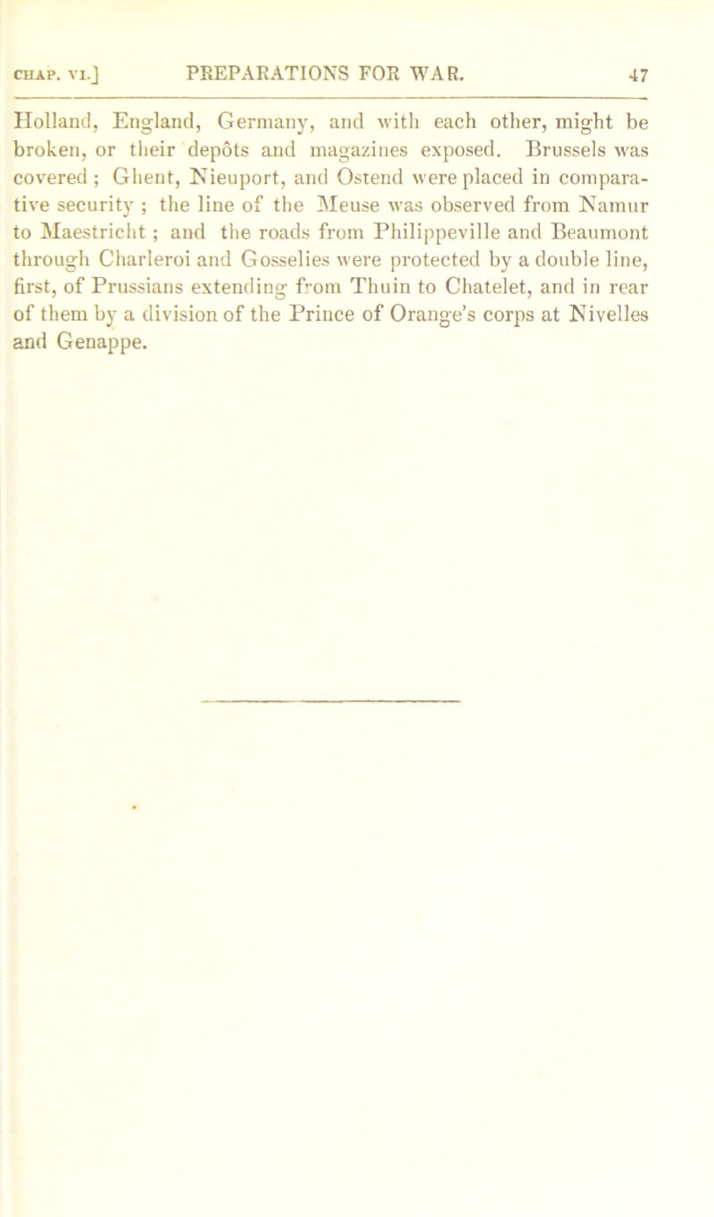 Holland, England, Germany, and with each other, might be broken, or their depots and magazines exposed. Brussels was covered; Ghent, Nieuport, and Ostend were placed in compara- tive security ; the line of the Meuse was observed from Namur to Maestricht; and the roads from Philippeville and Beaumont through Charleroi and Gosselies were protected by a double line, first, of Prussians extending f’-om Thuin to Chatelet, and in rear of them by a division of the Prince of Orange’s corps at Nivelles and Genappe.