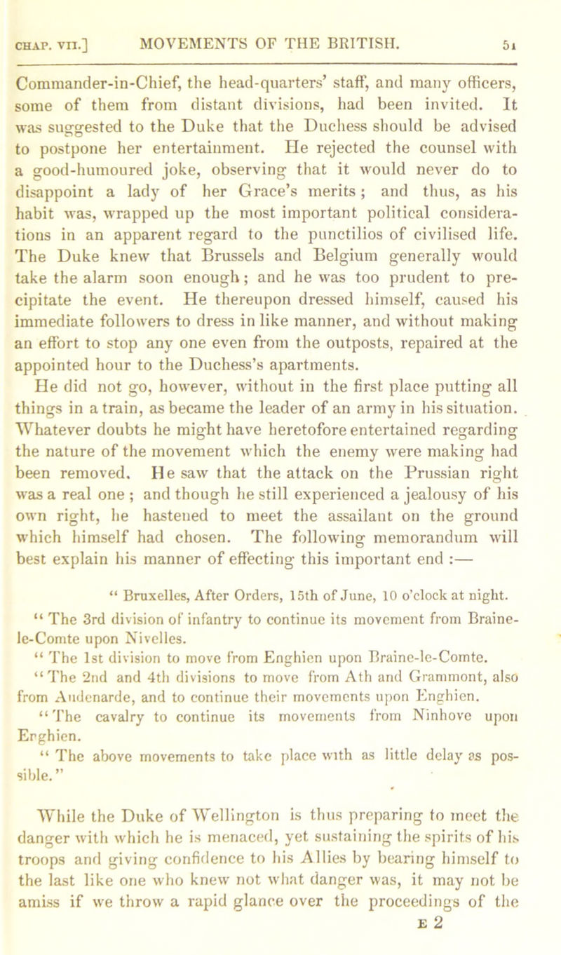 Commander-in-Chief, the head-quarters’ staff, and many officers, some of them from distant divisions, had been invited. It was suggested to the Duke that the Duchess should be advised to postpone her entertainment. He rejected the counsel with a good-humoured joke, observing that it would never do to disappoint a lady of her Grace’s merits; and thus, as his habit was, wrapped up the most important political considera- tions in an apparent regard to the punctilios of civilised life. The Duke knew that Brussels and Belgium generally would take the alarm soon enough; and he was too prudent to pre- cipitate the event. He thereupon dressed himself, caused his immediate followers to dress in like manner, and without making an effort to stop any one even from the outposts, repaired at the appointed hour to the Duchess’s apartments. He did not go, however, without in the first place putting all things in a train, as became the leader of an army in his situation. Whatever doubts he might have heretofore entertained regarding the nature of the movement which the enemy were making had been removed. He saw that the attack on the Prussian right was a real one ; and though he still experienced a jealousy of his own right, he hastened to meet the assailant on the ground which himself had chosen. The following memorandum will best explain his manner of effecting this important end :— “ Bruxelles, After Orders, 15th of June, 10 o’clock at night. “ The 3rd division of infantry to continue its movement from Braine- le-Comte upon Nivelles. “ The 1st division to move from Enghien upon Braine-le-Comte. “The 2nd and 4th divisions to move from Ath and Grammont, also from Audenarde, and to continue their movements upon Enghien. “ The cavalry to continue its movements from Ninhove upon Erghien. “ The above movements to take place with as little delay as pos- sible. ” While the Duke of Wellington is thus preparing to meet the danger with which he is menaced, yet sustaining the spirits of his troops and giving confidence to his Allies by bearing himself to the last like one who knew not what danger was, it may not be amiss if we throw a rapid glance over the proceedings of the £ 2