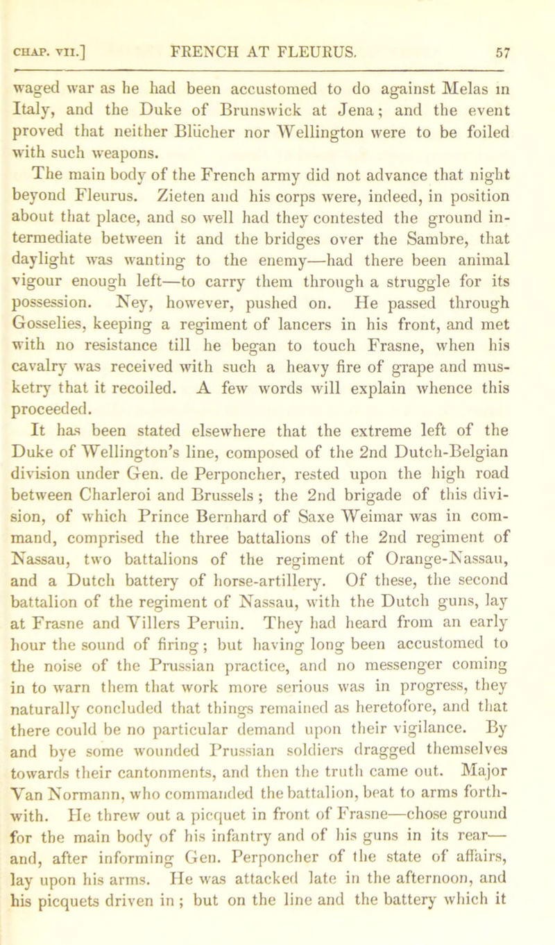 waged war as he had been accustomed to do against Melas in Italy, and the Duke of Brunswick at Jena; and the event proved that neither Bliicher nor Wellington were to be foiled with such weapons. The main body of the French army did not advance that night beyond Fleuras. Zieten and his corps were, indeed, in position about that place, and so well had they contested the ground in- termediate between it and the bridges over the Sambre, that daylight was wanting to the enemy—had there been animal vigour enough left—to carry them through a struggle for its possession. Ney, however, pushed on. He passed through Gosselies, keeping a regiment of lancers in his front, and met with no resistance till he began to touch Frasne, when his cavalry was received with such a heavy fire of grape and mus- ketry that it recoiled. A few words will explain whence this proceeded. It has been stated elsewhere that the extreme left of the Duke of Wellington’s line, composed of the 2nd Dutch-Belgian division under Gen. de Perponcher, rested upon the high road between Charleroi and Brussels; the 2nd brigade of this divi- sion, of which Prince Bernhard of Saxe Weimar was in com- mand, comprised the three battalions of the 2nd regiment of Nassau, two battalions of the regiment of Orange-Nassau, and a Dutch battery of horse-artillery. Of these, the second battalion of the regiment of Nassau, with the Dutch guns, lay at Frasne and Villers Peruin. They had heard from an early hour the sound of firing; but having long been accustomed to the noise of the Prussian practice, and no messenger coming in to warn them that work more serious was in progress, they naturally concluded that things remained as heretofore, and that there could be no particular demand upon their vigilance. By and bye some wounded Prussian soldiers dragged themselves towards their cantonments, and then the truth came out. Major Van Normann, who commanded the battalion, beat to arms forth- with. He threw out a picquet in front of Frasne—chose ground for the main body of his infantry and of his guns in its rear— and, after informing Gen. Perponcher of the state of affairs, lay upon his arms. He was attacked late in the afternoon, and his picquets driven in ; but on the line and the battery which it