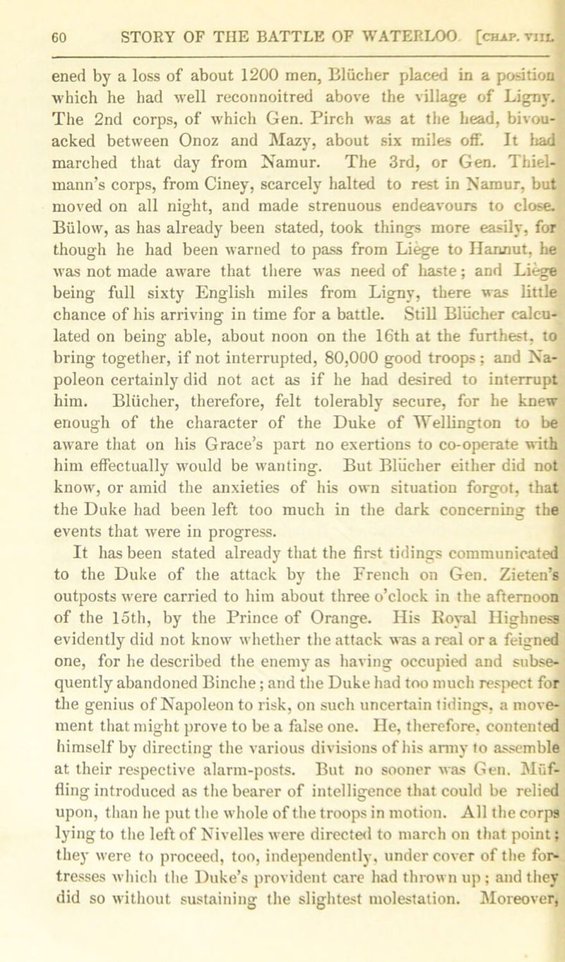 ened by a loss of about 1200 men, Bliicher placed in a position which he had well reconnoitred above the village of Ligny. The 2nd corps, of which Gen. Pirch was at the head, bivou- acked between Onoz and Mazy, about six miles off. It had marched that day from Namur. The 3rd, or Gen. Thiel- mann’s corps, from Ciney, scarcely halted to rest in Namur, but moved on all night, and made strenuous endeavours to close. Biilow, as has already been stated, took things more easily, for though he had been warned to pass from Liege to Hannut, he was not made aware that there was need of haste; and Liege being full sixty English miles from Ligny, there was little chance of his arriving in time for a battle. Still Bliicher calcu- lated on being able, about noon on the 16th at the furthest, to bring together, if not interrupted, 80,000 good troops; and Na- poleon certainly did not act as if he had desired to interrupt him. Bliicher, therefore, felt tolerably secure, for he knew enough of the character of the Duke of Wellington to be aware that on his Grace’s part no exertions to co-operate with him effectually would be wanting. But Bliicher either did not know, or amid the anxieties of his own situation forgot, that the Duke had been left too much in the dark concerning the events that were in progress. It has been stated already that the first tidings communicated to the Duke of the attack by the French on Gen. Zieten’s outposts were carried to him about three o’clock in the afternoon of the 15th, by the Prince of Orange. His Royal Highness evidently did not know whether the attack was a real or a feigned one, for he described the enemy as having occupied and subse- quently abandoned Binche; and the Duke had too much respect for the genius of Napoleon to risk, on such uncertain tidings, a move- ment that might prove to be a false one. He, therefore, contented himself by directing the various divisions of his army to assemble at their respective alarm-posts. But no sooner was Gen. Muf- fling introduced as the bearer of intelligence that could be relied upon, than he put the whole of the troops in motion. All the corps lying to the left of Nivelles were directed to march on that point; they were to proceed, too, independently, under cover of the for- tresses which the Duke’s provident care had thrown up ; and they did so without sustaining the slightest molestation. Moreover,