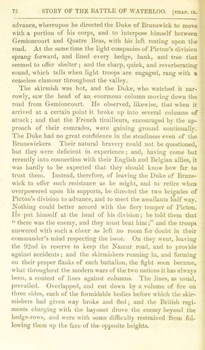 advance, whereupon he directed the Duke of Brunswick to move with a portion of his corps, and to interpose himself between Gemioncourt and Quatre Bras, with his left resting upon the road. At the same time the light companies of Picton’s division sprang forward, and lined every hedge, bank, and tree that seemed to offer shelter ; and the sharp, quick, and reverberating sound, which tells when light troops are engaged, rang with a ceaseless clamour throughout the valley. The skirmish was hot, and the Duke, who watched it nar- rowly, saw the head of an enormous column moving down the road from Gemioncourt. He observed, likewise, that when it arrived at a certain point it broke up into several columns of attack; and that the French tirailleurs, encouraged bv the ap- proach of their comrades, were gaining ground continually. The Duke had no great confidence in the steadiness even of the Brunswickers. Their natural bravery could not be questioned, but they were deficient in experience; and, having come but recently into connection with their English and Belgian allies, it was hardly to be expected that they should know how far to trust them. Instead, therefore, of leaving the Duke of Bruns- wick to offer such resistance as he might, and to retire when overpowered upon his supports, he directed the two brigades of Picton’s division to advance, and to meet the assailants half wav. Nothing could better accord with the fiery temper of Picton. He put himself at the head of his division; he told them that “ there was the enemy, and they must beat him and the troops answered with such a cheer as left no room for doubt in their commander’s mind respecting the issue. On they went, leaving the 92nd in reserve to keep the Namur road, and to provide against accidents; and the skirmishers running in, and forming on their proper flanks of each battalion, the fight soon became, what throughout the modern wars of the two nations it has always been, a contest of lines against columns. The lines, as usual, prevailed. Overlapped, and cut down by a volume of fire on three sides, each of the formidable bodies before which the skir- mishers had given way broke and fled ; and the British regi- ments charging with the bayonet drove the enemy beyond the hedge-rows, and were with some difficulty restrained from fol- lowing them up the face of the opposite heights.