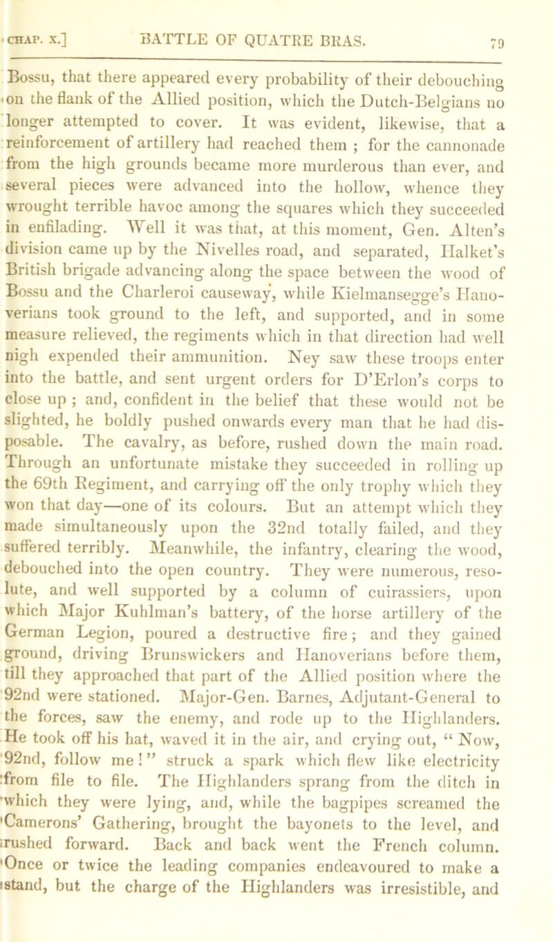 Bossu, that there appeared every probability of their debouching ■on the flank of the Allied position, which the Dutch-Belgians no longer attempted to cover. It was evident, likewise, that a reinforcement of artillery had reached them ; for the cannonade from the high grounds became more murderous than ever, and several pieces were advanced into the hollow, whence they wrought terrible havoc among the squares which they succeeded in enfilading. Well it was that, at this moment, Gen. Alten’s division came up by the Nivelles road, and separated, Halket’s British brigade advancing along the space between the wood of Bossu and the Charleroi causeway, while Ivielmansegge’s Hano- verians took ground to the left, and supported, and in some measure relieved, the regiments which in that direction had well nigh expended their ammunition. Ney saw these troops enter into the battle, and sent urgent orders for D’Erlon’s corps to close up ; and, confident in the belief that these would not be slighted, he boldly pushed onwards every man that he had dis- posable. The cavalry, as before, rushed down the main road. Through an unfortunate mistake they succeeded in rolling up the 69th Regiment, and carrying off the only trophy which they won that day—one of its colours. But an attempt which they made simultaneously upon the 32nd totally failed, and they suffered terribly. Meanwhile, the infantry, clearing the wood, debouched into the open country. They were numerous, reso- lute, and well supported by a column of cuirassiers, upon which Major Kuhlman’s battery, of the horse artillery of the German Legion, poured a destructive fire; and they gained ground, driving Brunswickers and Hanoverians before them, till they approached that part of the Allied position where the 92nd were stationed. Major-Gen. Barnes, Adjutant-General to the forces, saw the enemy, and rode up to the Highlanders. He took off his hat, waved it in the air, and crying out, “ Now, 92nd, follow me!” struck a spark which flew like electricity :from file to file. The Highlanders sprang from the ditch in 'which they were lying, and, while the bagpipes screamed the 'Camerons’ Gathering, brought the bayonets to the level, and irushed forward. Back and back went the French column. 'Once or twice the leading companies endeavoured to make a istand, but the charge of the Highlanders was irresistible, and