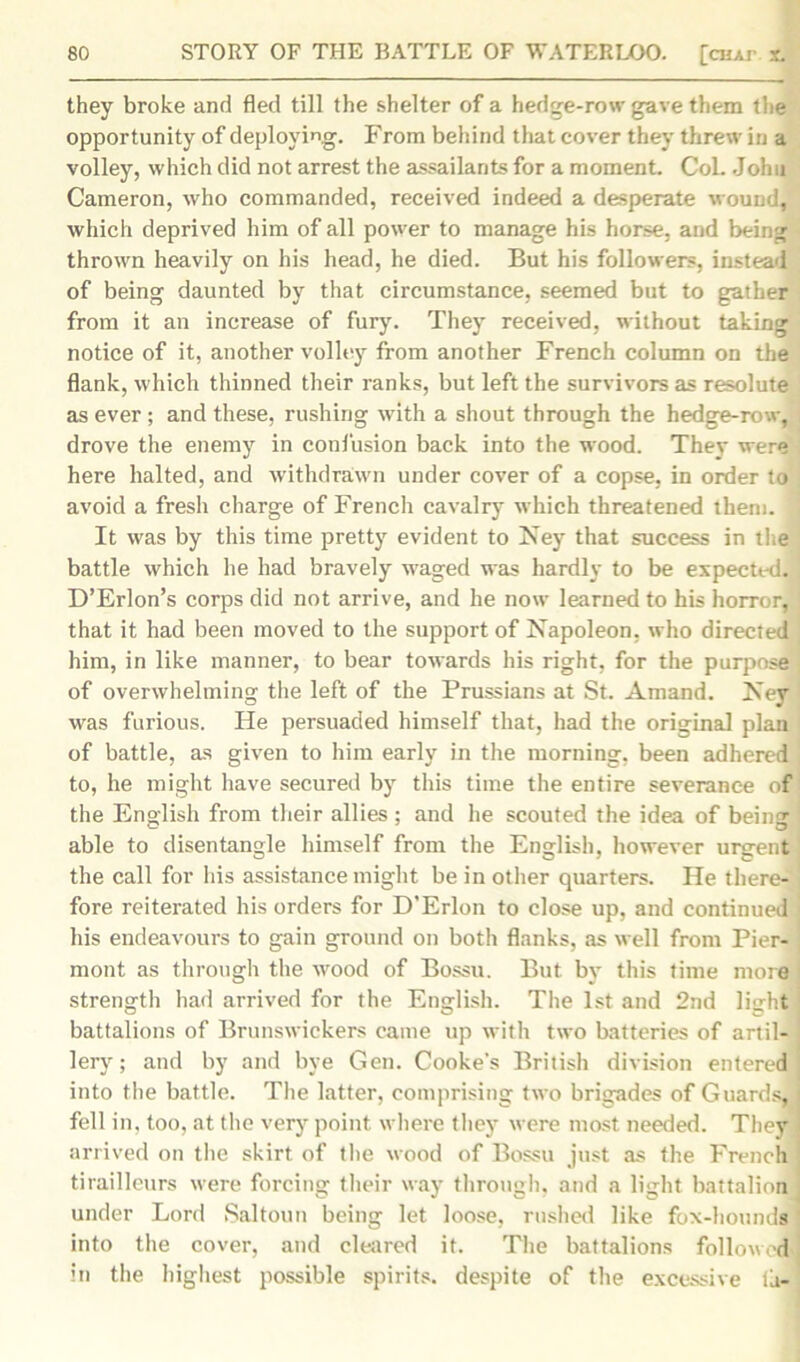 they broke and fled till the shelter of a hedge-row gave them the opportunity of deploying. From behind that cover they threw in a volley, which did not arrest the assailants for a moment. Col. John Cameron, who commanded, received indeed a desperate wound, which deprived him of all power to manage his horse, and being thrown heavily on his head, he died. But his followers, instead of being daunted by that circumstance, seemed but to gather from it an increase of fury. They received, without taking notice of it, another volley from another French column on the flank, which thinned their ranks, but left the survivors as resolute as ever ; and these, rushing with a shout through the hedge-row, drove the enemy in confusion back into the wood. They were here halted, and withdrawn under cover of a copse, in order to avoid a fresh charge of French cavalry which threatened them. J It was by this time pretty evident to Ney that success in the battle which he had bravely waged was hardly to be expected. D’Erlon’s corps did not arrive, and he now learned to his horror, that it had been moved to the support of Napoleon, who directed him, in like manner, to bear towards his right, for the purpose of overwhelming the left of the Prussians at St. Amand. Ney was furious. He persuaded himself that, had the original plan of battle, as given to him early in the morning, been adhered to, he might have secured by this time the entire severance of the English from their allies : and he scouted the idea of being able to disentangle himself from the English, however urgent the call for his assistance might be in other quarters. He there- fore reiterated his orders for D’Erlon to close up, and continued his endeavours to gain ground on both flanks, as well from Pier- mont as through the wood of Bossu. But by this time more strength had arrived for the English. The 1st and 2nd light battalions of Brunswickers came up with two batteries of artil- lery ; and by and bye Gen. Cooke's British division entered into the battle. The latter, comprising two brigades of Guards, fell in, too, at the very point where they were most needed. They. arrived on the skirt of the wood of Bossu just as the French, tirailleurs were forcing their way through, and a light battalion under Lord Saltoun being let loose, rushed like fox-hounds into the cover, and cleared it. The battalions follow.d’ in the highest possible spirits, despite of the excessive la-