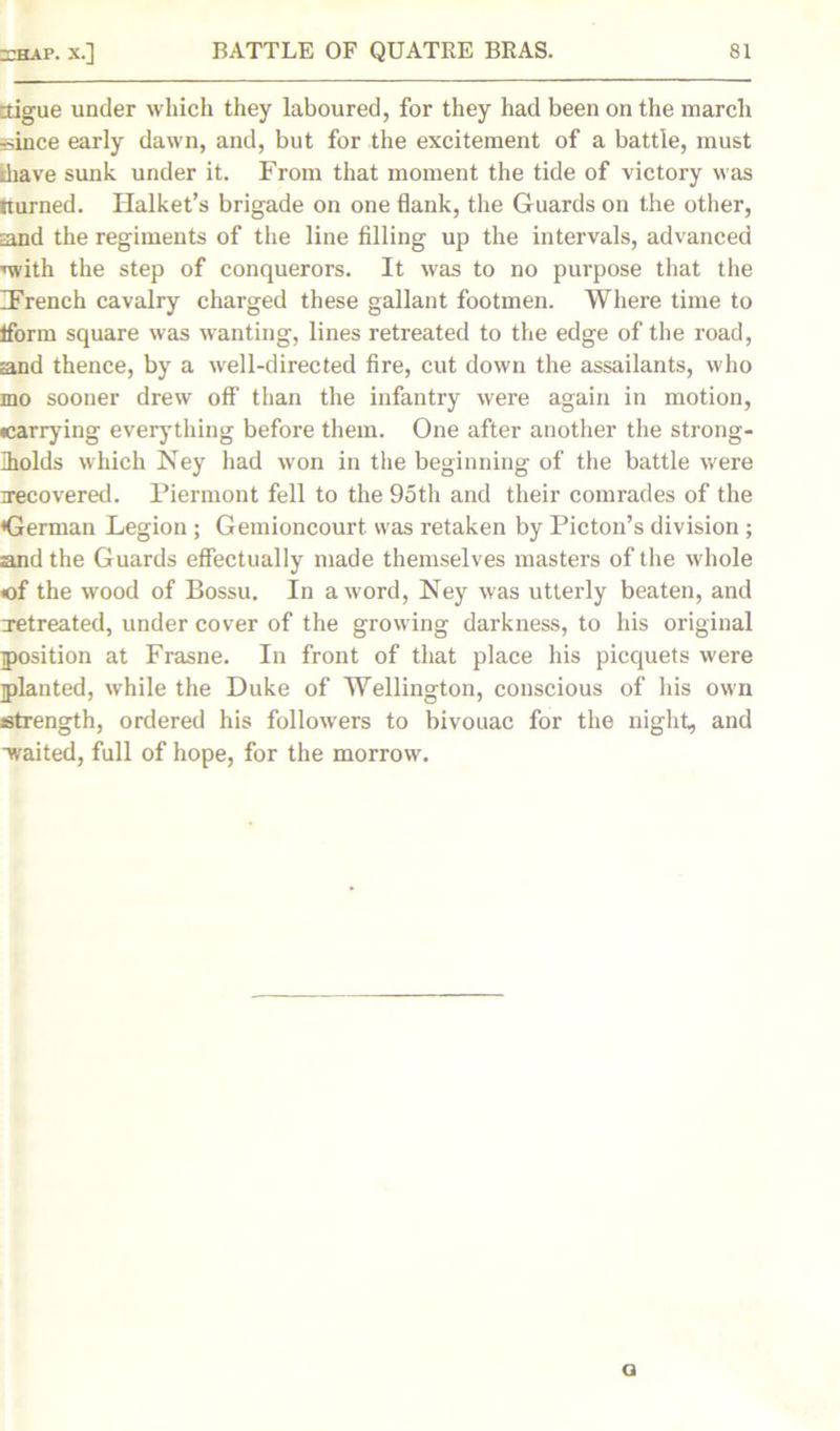 -tigue under which they laboured, for they had been on the march since early dawn, and, but for the excitement of a battle, must diave sunk under it. From that moment the tide of victory was iturned. Halket’s brigade on one flank, the Guards on the other, sand the regiments of the line filling up the intervals, advanced nvith the step of conquerors. It was to no purpose that the IFrench cavalry charged these gallant footmen. Where time to Iform square was wanting, lines retreated to the edge of the road, sand thence, by a well-directed fire, cut down the assailants, who mo sooner drew off than the infantry were again in motion, carrying everything before them. One after another the strong- holds which Ney had won in the beginning of the battle were recovered. Piermont fell to the 95th and their comrades of the German Legion ; Gemioncourt was retaken by Picton’s division ; and the Guards effectually made themselves masters of the whole of the wood of Bossu. In a word, Ney was utterly beaten, and retreated, under cover of the growing darkness, to his original position at Frasne. In front of that place his picquets were planted, while the Duke of Wellington, conscious of his own strength, ordered his followers to bivouac for the night, and waited, full of hope, for the morrow. a