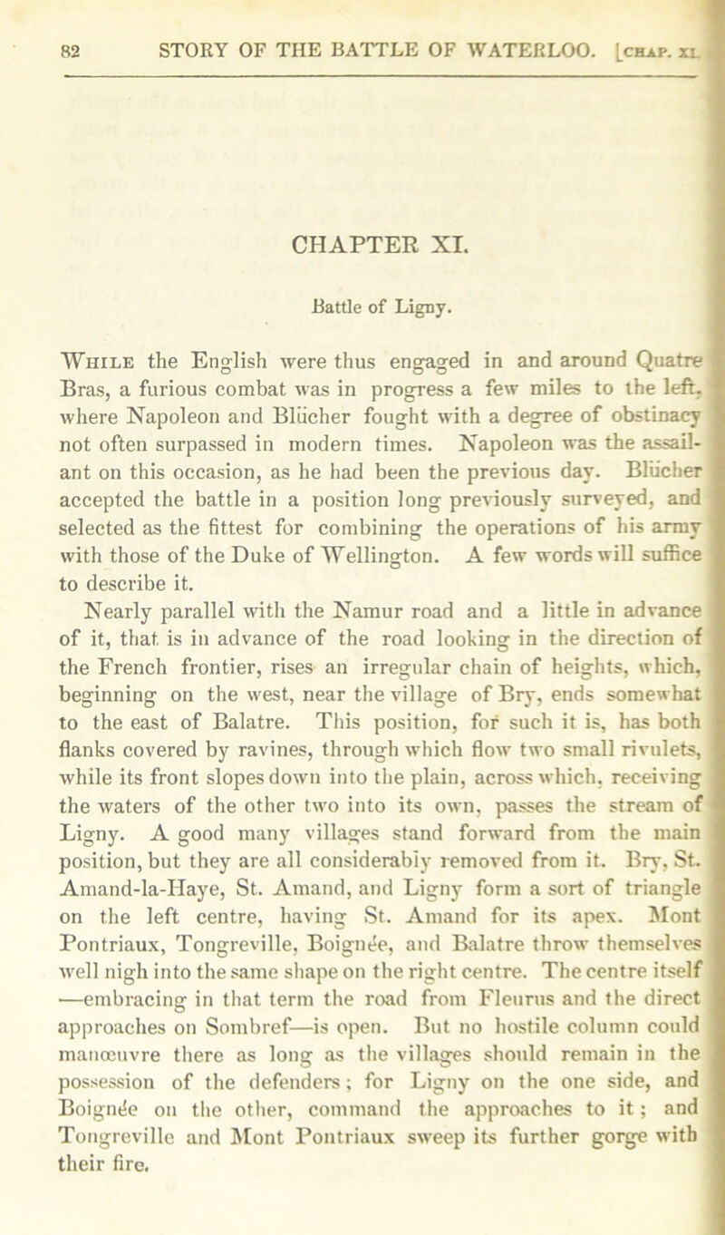 CHAPTER XI. Battle of Ligny. While the English were thus engaged in and around Quatre Bras, a furious combat was in progress a few miles to the left, where Napoleon and Bliicher fought with a degree of obstinacy not often surpassed in modern times. Napoleon was the assail- ant on this occasion, as he had been the previous day. Bliicher accepted the battle in a position long previously surveyed, and selected as the fittest for combining the operations of his army with those of the Duke of Wellington. A few words will suffice to describe it. Nearly parallel with the Namur road and a little in advance of it, that is in advance of the road looking in the direction of the French frontier, rises an irregular chain of heights, which, beginning on the west, near the village of Bry, ends somewhat to the east of Balatre. This position, for such it is, has both flanks covered by ravines, through which flow two small rivulets, while its front slopes down into the plain, across which, receiving the waters of the other two into its own, passes the stream of Ligny. A good many villages stand forward from the main position, but they are all considerably removed from it. Bry, St. Amand-la-Haye, St. Amand, and Ligny form a sort of triangle on the left centre, having St. Amand for its apex. Mont Pontriaux, Tongreville, Boignee, and Balatre throw themselves well nigh into the same shape on the right centre. The centre itself •—embracing in that term the road from Fleurus and the direct approaches on Sombref—is open. But no hostile column could manoeuvre there as long as the villages should remain in the possession of the defenders; for Ligny on the one side, and Boignee on the other, command the approaches to it; and Tongreville and Mont Pontriaux sweep its further gorge with their fire.