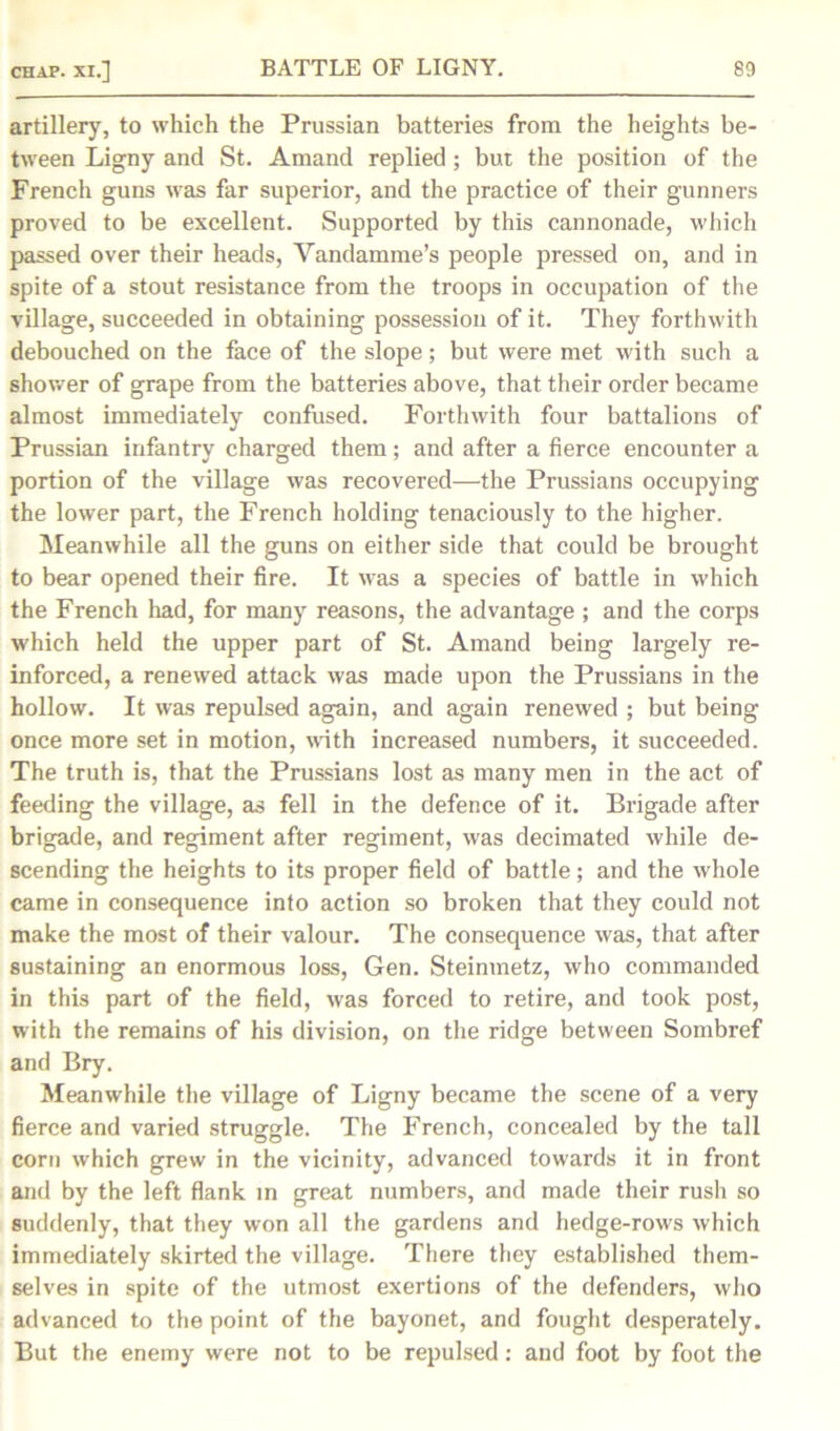 artillery, to which the Prussian batteries from the heights be- tween Ligny and St. Amand replied; but the position of the French guns was far superior, and the practice of their gunners proved to be excellent. Supported by this cannonade, which passed over their heads, Vandamme’s people pressed on, and in spite of a stout resistance from the troops in occupation of the village, succeeded in obtaining possession of it. They forthwith debouched on the face of the slope; but were met with such a shower of grape from the batteries above, that their order became almost immediately confused. Forthwith four battalions of Prussian infantry charged them; and after a fierce encounter a portion of the village was recovered—the Prussians occupying the lower part, the French holding tenaciously to the higher. Meanwhile all the guns on either side that could be brought to bear opened their fire. It was a species of battle in which the French had, for many reasons, the advantage ; and the corps which held the upper part of St. Amand being largely re- inforced, a renewed attack was made upon the Prussians in the hollow. It was repulsed again, and again renewed ; but being once more set in motion, with increased numbers, it succeeded. The truth is, that the Prussians lost as many men in the act of feeding the village, as fell in the defence of it. Brigade after brigade, and regiment after regiment, was decimated while de- scending the heights to its proper field of battle; and the whole came in consequence into action so broken that they could not make the most of their valour. The consequence was, that after sustaining an enormous loss, Gen. Steinmetz, who commanded in this part of the field, was forced to retire, and took post, with the remains of his division, on the ridge between Sombref and Bry. Meanwhile the village of Ligny became the scene of a very fierce and varied struggle. The French, concealed by the tall corn which grew in the vicinity, advanced towards it in front and by the left flank in great numbers, and made their rush so suddenly, that they won all the gardens and hedge-rows which immediately skirted the village. There they established them- selves in spite of the utmost exertions of the defenders, who advanced to the point of the bayonet, and fought desperately. But the enemy were not to be repulsed: and foot by foot the