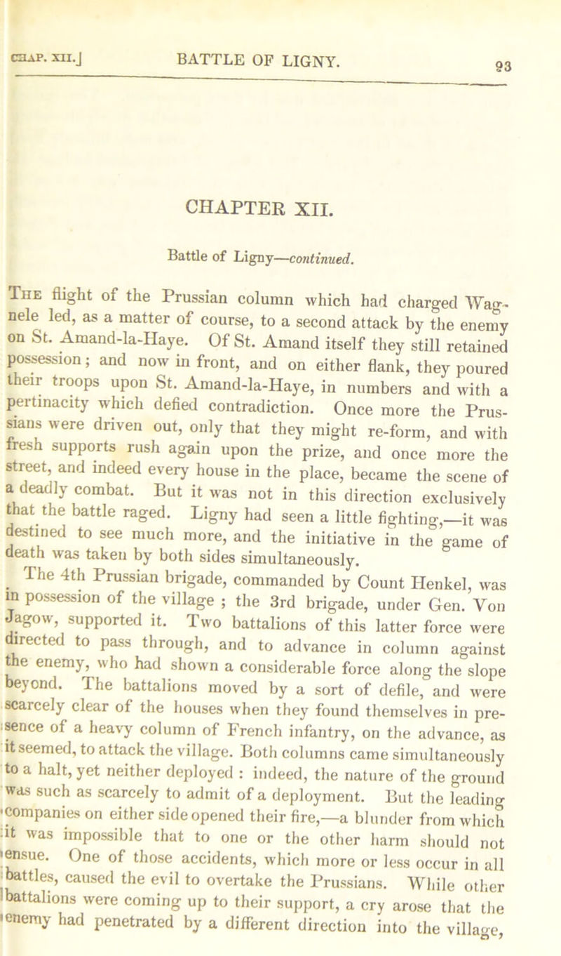 93 CHAPTER XII. Battle of Ligny—continued. The flight of the Prussian column which had charged Wa<>-~ nele led, as a matter of course, to a second attack by tire enemy on St. Amand-la-Haye. Of St. Amand itself they still retained possession; and now in front, and on either flank, they poured their troops upon St. Amand-la-Haye, in numbers and with a pertinacity which defied contradiction. Once more the Prus- sians were driven out, only that they might re-form, and with fresh supports rush again upon the prize, and once more the street and indeed every house in the place, became the scene of a deadly combat. But it was not in this direction exclusively that the battle raged. Ligny had seen a little fighting,—it was destined to see much more, and the initiative in the game of death was taken by both sides simultaneously. The 4th Prussian brigade, commanded by Count Henkel, was m possession of the village ; the 3rd brigade, under Gen. Von a^ou, supported it. Two battalions of this latter force were directed to pass through, and to advance in column against the enemy, who had shown a considerable force along the slope beyond. The battalions moved by a sort of defile, and were scarcely clear of the houses when they found themselves in pre- sence of a heavy column of French infantry, on the advance, as it seemed, to attack the village. Both columns came simultaneously to a halt, yet neither deployed : indeed, the nature of the ground was such as scarcely to admit of a deployment. But the leading ■companies on either side opened their fire,—a blunder from which dt was impossible that to one or the other harm should not 'ensue. One of those accidents, which more or less occur in all i battles, caused the evil to overtake the Prussians. While other 'battalions were coming up to their support, a cry arose that the •enemy had penetrated by a different direction into the village