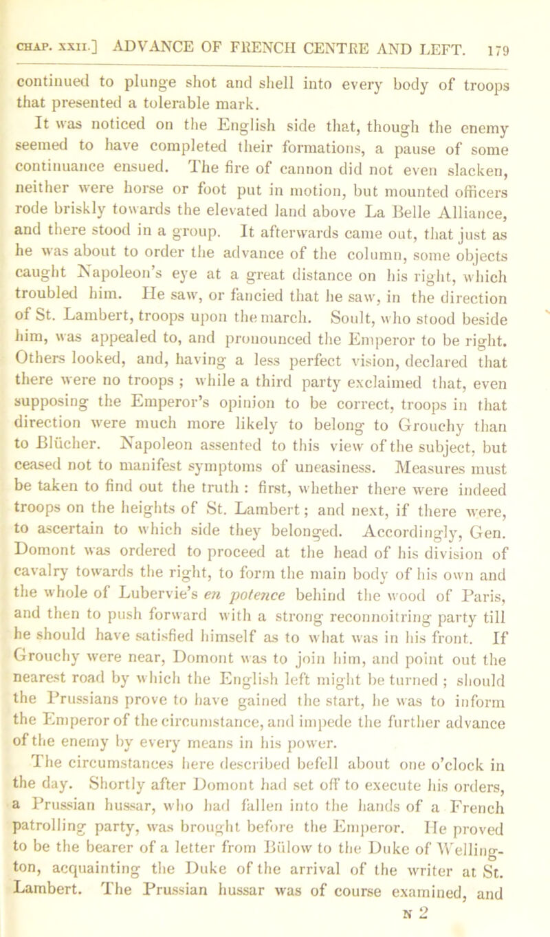 continued to plunge shot and shell into every body of troops that presented a tolerable mark. It was noticed on the English side that, though the enemy seemed to have completed their formations, a pause of some continuance ensued. The fire of cannon did not even slacken, neither were horse or foot put in motion, but mounted officers rode briskly towards the elevated land above La Belle Alliance, and there stood in a group. It afterwards came out, that just as he was about to order the advance of the column, some objects caught Napoleon’s eye at a great distance on his right, which troubled him. He saw, or fancied that lie saw, in the direction of St. Lambert, troops upon the march. Soult, who stood beside him, was appealed to, and pronounced the Emperor to be right. Others looked, and, having a less perfect vision, declared that there were no troops ; while a third party exclaimed that, even supposing the Emperor’s opinion to be correct, troops in that direction were much more likely to belong to Grouchy than to Blucher. Napoleon assented to this view of the subject, but ceased not to manifest symptoms of uneasiness. Measures must be taken to find out the truth : first, whether there were indeed troops on the heights of St. Lambert; and next, if there were, to ascertain to which side they belonged. Accordingly, Gen. Domont was ordered to proceed at the head of his division of cavalry towards the right, to form the main body of his own and the whole of Lubervie’s en potence behind the wood of Paris, and then to push forward with a strong reconnoitring party till he should have satisfied himself as to what was in his front. If Grouchy were near, Domont was to join him, and point out the nearest road by which the English left might be turned ; should the Prussians prove to have gained the start, lie was to inform the Emperor of the circumstance, and impede the further advance of the enemy by every means in his power. The circumstances here described befell about one o’clock in the day. Shortly after Domont had set off to execute his orders, a Prussian hussar, who had fallen into the hands of a French patrolling party, was brought before the Emperor. He proved to be the bearer of a letter from Biilow to the Duke of Welling- ton, acquainting the Duke of the arrival of the writer at St. Lambert. The Prussian hussar was of course examined, and n 2