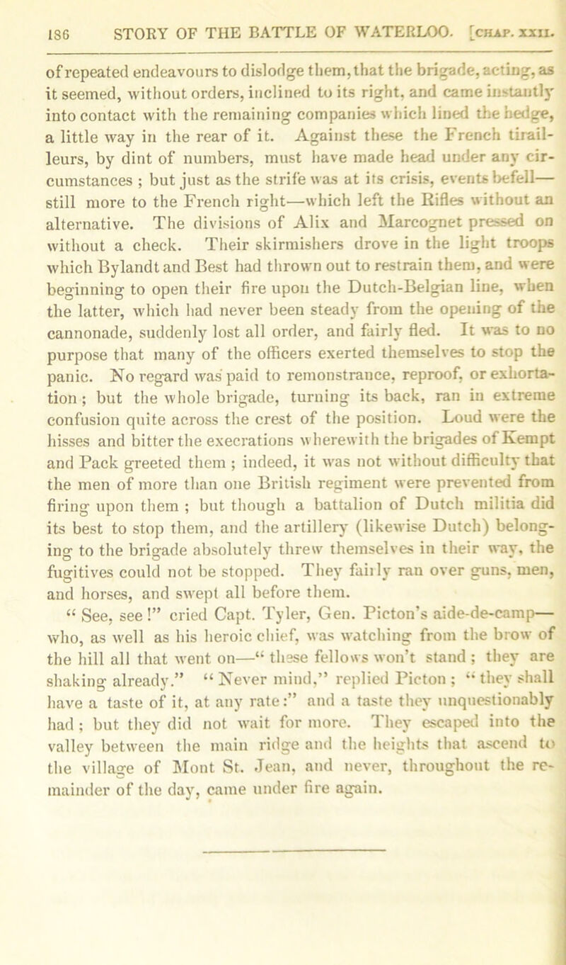 of repeated endeavours to dislodge them, that the brigade, acting, as it seemed, without orders, inclined to its right, and came instantly into contact with the remaining companies which lined the hedge, a little way in the rear of it. Against these the French tirail- leurs, by dint of numbers, must have made head under any cir- cumstances ; but just as the strife was at its crisis, events befell— still more to the French right—which left the Rifles without an alternative. The divisions of Alix and Marcognet pressed on without a check. Their skirmishers drove in the light troops which Bylandt and Best had thrown out to restrain them, and were beginning to open their fire upon the Dutch-Belgian line, when the latter, which had never been steady from the opening of the cannonade, suddenly lost all order, and fairly fled. It was to no purpose that many of the officers exerted themselves to stop the panic. No regard was paid to remonstrance, reproof, or exhorta- tion ; but the whole brigade, turning its back, ran in extreme confusion quite across the crest of the position. Loud were the hisses and bitter the execrations wherewith the brigades of Kempt and Pack greeted them ; indeed, it was not without difficulty that the men of more than one British regiment were prevented from firing upon them ; but though a battalion of Dutch militia did its best to stop them, and the artillery (likewise Dutch) belong- ing to the brigade absolutely threw themselves in their way, the fugitives could not be stopped. They fail ly ran over guns, men, and horses, and swept all before them. “ See, see!” cried Capt. Tyler, Gen. Picton’s aide-de-camp— who, as well as his heroic chief, was watching from the brow of the hill all that went on—“ these fellows won’t stand ; they are shaking already.” “ Never mind.” replied Picton ; “ they shall have a taste of it, at any rate:” and a taste they unquestionably had ; but they did not wait for more. They escaped into the valley between the main ridge and the heights that ascend to the village of Mont St. Jean, and never, throughout the re- mainder of the day, came under fire again.