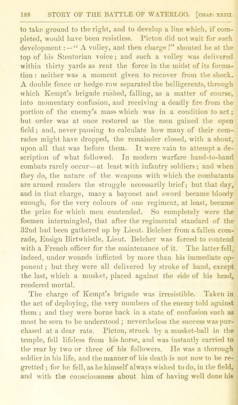 to take ground to the right, and to develop a line which, if com- pleted, would have been resistless. Picton did not wait for such development: —“ A volley, and then charge !” shouted he at the top of his Stentorian voice; and such a volley was delivered within thirty yards as rent the force in the midst of its forma- tion : neither was a moment given to recover from the shock. A double fence or hedge-row separated the belligerents, through which Kempt’s brigade rushed, falling, as a matter of course, into momentary confusion, and receiving a deadly fire from the portion of the enemy’s mass which was in a condition to act; but order was at once restored as the men gained the open field; and, never pausing to calculate how many of their com- rades might have dropped, the remainder closed, with a shout, upon all that was before them. It were vain to attempt a de- scription of what followed. In modern warfare hand-to-hand combats rarely occur—at least with infantry soldiers: and when they do, the nature of the weapons with which the combatants are armed renders the struggle necessarily brief; but that day, and in that charge, many a bayonet and sword became bloody enough, for the very colours of one regiment, at least, became the prize for which men contended. So completely were the foemen intermingled, that after the regimental standard of the 32nd had been gathered up by Lieut. Belcher from a fallen com- rade, Ensign Birtwhistle, Lieut. Belcher was forced to contend with a French officer for the maintenance of it. The latter fell, indeed, under wounds inflicted by more than his immediate op- ponent ; but they were all delivered by stroke of hand, except the last, which a musket, placed against the side of his head, rendered mortal. The charge of Kempt’s brigade was irresistible. Taken in the act of deploying, the very numbers of the enemy told against them ; and they were borne back in a state of confusion such as must be seen to be understood ; nevertheless the success was pur- chased at a dear rate. Picton, struck by a musket-ball in the temple, fell lifeless from his horse, and was instantly carried to the rear by two or three of his followers. He was a thorough soldier in his life, and the manner of his death is not now to be re- gretted ; for he fell, as he himself always wished to do, in the field, and with the consciousness about him of having well done his