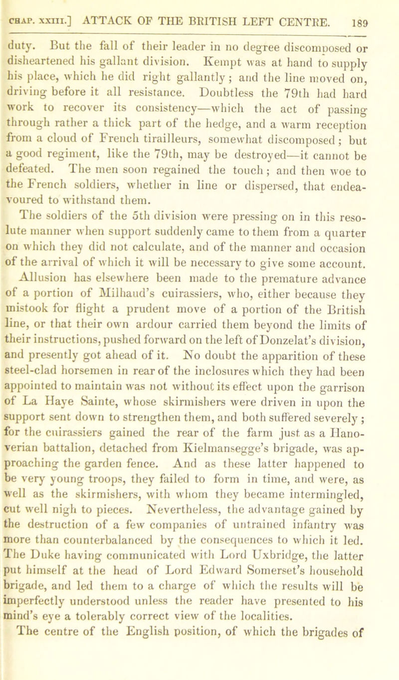 duty. But the fall of their leader in no degree discomposed or disheartened his gallant division. Kempt was at hand to supply his place, which he did right gallantly; and the line moved on, driving before it all resistance. Doubtless the 79th had hard work to recover its consistency—which the act of passing through rather a thick part of the hedge, and a warm reception from a cloud of French tirailleurs, somewhat discomposed ; but a good regiment, like the 79th, may be destroyed—it cannot be defeated. The men soon regained the touch; and then woe to the French soldiers, wdiether in line or dispersed, that endea- voured to withstand them. The soldiers of the 5th division were pressing on in this reso- lute manner when support suddenly came to them from a quarter on which they did not calculate, and of the manner and occasion of the arrival of which it will be necessary to give some account. Allusion has elsewhere been made to the premature advance of a portion of Milhaud’s cuirassiers, who, either because they mistook for flight a prudent move of a portion of the British line, or that their own ardour carried them beyond the limits of their instructions, pushed forward on the left of Donzelat’s division, and presently got ahead of it. No doubt the apparition of these steel-clad horsemen in rear of the inclosures which they had been appointed to maintain was not without its effect upon the garrison of La Haye Sainte, whose skirmishers were driven in upon the support sent down to strengthen them, and both suffered severely; for the cuirassiers gained the rear of the farm just, as a Hano- verian battalion, detached from Kielmansegge’s brigade, was ap- proaching the garden fence. And as these latter happened to be very young troops, they failed to form in time, and were, as well as the skirmishers, with whom they became intermingled, cut well nigh to pieces. Nevertheless, the advantage gained by the destruction of a few companies of untrained infantry was more than counterbalanced by the consequences to which it led. The Duke having communicated with Lord Uxbridge, the latter put himself at the head of Lord Edward Somerset’s household brigade, and led them to a charge of which the results will be imperfectly understood unless the reader have presented to his mind’s eye a tolerably correct view of the localities. The centre of the English position, of which the brigades of