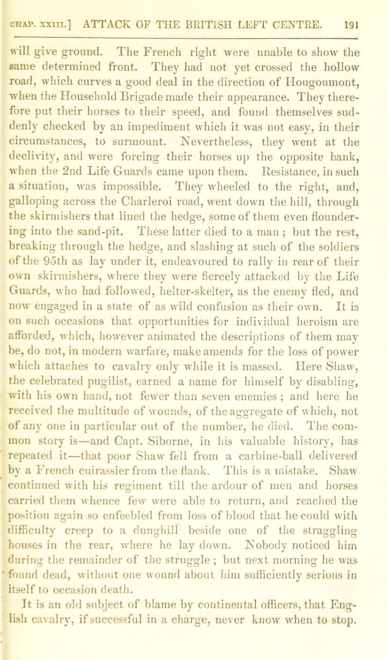 will give ground. The French right were unable to show the same determined front. They had not yet crossed the hollow road, which curves a good deal in the direction of Hougoumont, when the Household Brigade made their appearance. They there- fore put their horses to their speed, and found themselves sud- denly checked by an impediment which it was not easy, in their circumstances, to surmount. Nevertheless, they went at the declivity, and were forcing their horses up the opposite bank, when the 2nd Life Guards came upon them. Resistance, in such a situation, was impossible. They wheeled to the right, and, galloping across the Charleroi road, went down the hill, through the skirmishers that lined the hedge, some of them even flounder- ing into the sand-pit. These latter died to a man ; but the rest, breaking through the hedge, and slashing at such of the soldiers of the 95th as lay under it, endeavoured to rally in rear of their own skirmishers, where they were fiercely attacked by the Life Guards, who had followed, helter-skelter, as the enemy fled, and now engaged in a state of as wild confusion as their own. It is on such occasions that opportunities for individual heroism are afforded, which, however animated the descriptions of them may be, do not, in modern warfare, make amends for the loss of power which attaches to cavalry only while it is massed. Here Shaw, the celebrated pugilist, earned a name for himself by disabling, with his own hand, not fewer than seven enemies ; and here he received the multitude of wounds, of the aggregate of which, not of any one in particular out of the number, he died. The com- mon story is—and Capt. Siborne, in his valuable history, has repeated it—that poor Shaw fell from a carbine-ball delivered by a French cuirassier from the flank. This is a mistake. Shaw continued with his regiment till the ardour of men and horses carried them whence few were able to return, and reached the position again so enfeebled from loss of blood that he could with difficulty creep to a dunghill beside one of the straggling houses in the rear, where he lay down. Nobody noticed him during the remainder of the struggle ; but next morning he was ' found dead, without one wound about him sufficiently serious in itself to occasion death. It is an old subject of blame by continental officers, that Eng- lish cavalry, if successful in a charge, never know when to stop.