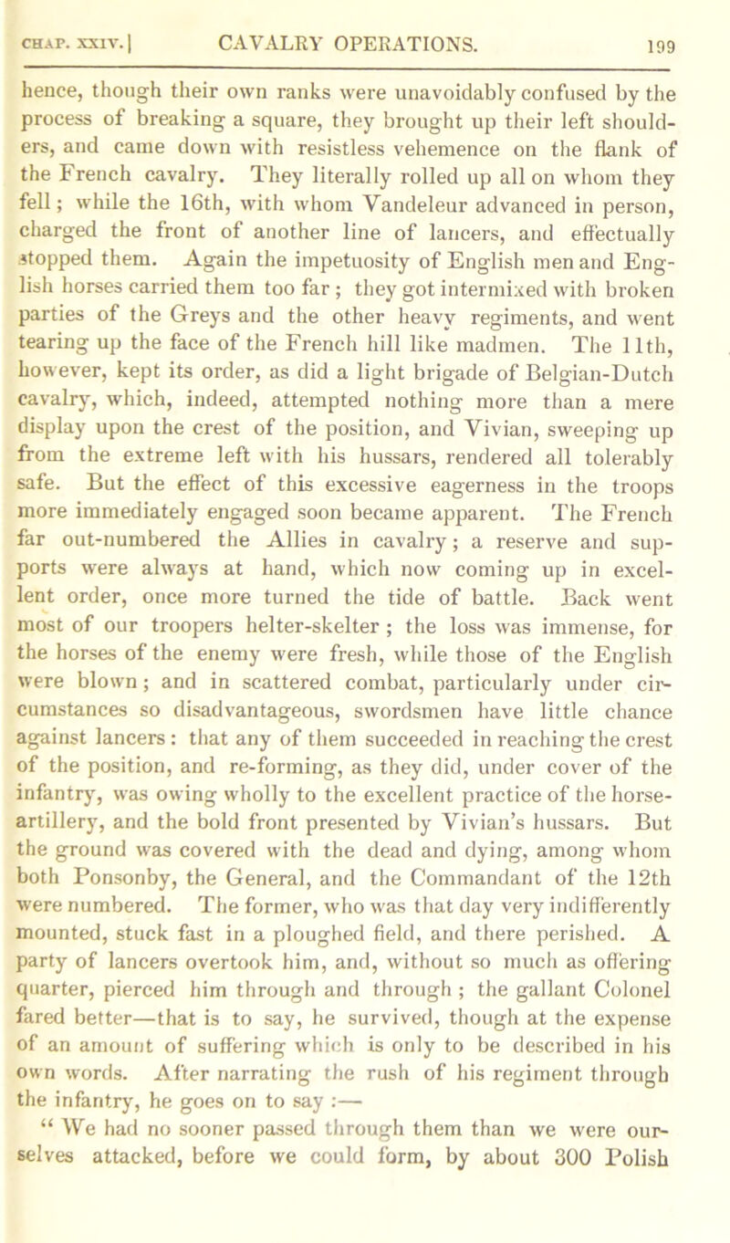 hence, though their own ranks were unavoidably confused by the process of breaking a square, they brought up their left should- ers, and came down with resistless vehemence on the flank of the French cavalry. They literally rolled up all on whom they fell; while the 16th, with whom Vandeleur advanced in person, charged the front of another line of lancers, and effectually stopped them. Again the impetuosity of English men and Eng- lish horses carried them too far ; they got intermixed with broken parties of the Greys and the other heavy regiments, and went tearing up the face of the French hill like madmen. The 11th, however, kept its order, as did a light brigade of Belgian-Dutch cavalry, which, indeed, attempted nothing more than a mere display upon the crest of the position, and Vivian, sweeping up from the extreme left with his hussars, rendered all tolerably safe. But the effect of this excessive eagerness in the troops more immediately engaged soon became apparent. The French far out-numbered the Allies in cavalry; a reserve and sup- ports were always at hand, which now coming up in excel- lent order, once more turned the tide of battle. Back went most of our troopers helter-skelter ; the loss was immense, for the horses of the enemy were fresh, while those of the English were blown; and in scattered combat, particularly under cir- cumstances so disadvantageous, swordsmen have little chance against lancers: that any of them succeeded in reaching the crest of the position, and re-forming, as they did, under cover of the infantry, was owing wholly to the excellent practice of the horse- artillery, and the bold front presented by Vivian’s hussars. But the ground was covered with the dead and dying, among whom both Ponsonby, the General, and the Commandant of the 12th were numbered. The former, who was that day very indifferently mounted, stuck fast in a ploughed field, and there perished. A party of lancers overtook him, and, without so much as offering quarter, pierced him through and through ; the gallant Colonel fared better—that is to say, he survived, though at the expense of an amount of suffering which is only to be described in his own words. After narrating the rush of his regiment through the infantry, he goes on to say :— “ We had no sooner passed through them than we were our- selves attacked, before we could form, by about 300 Polish