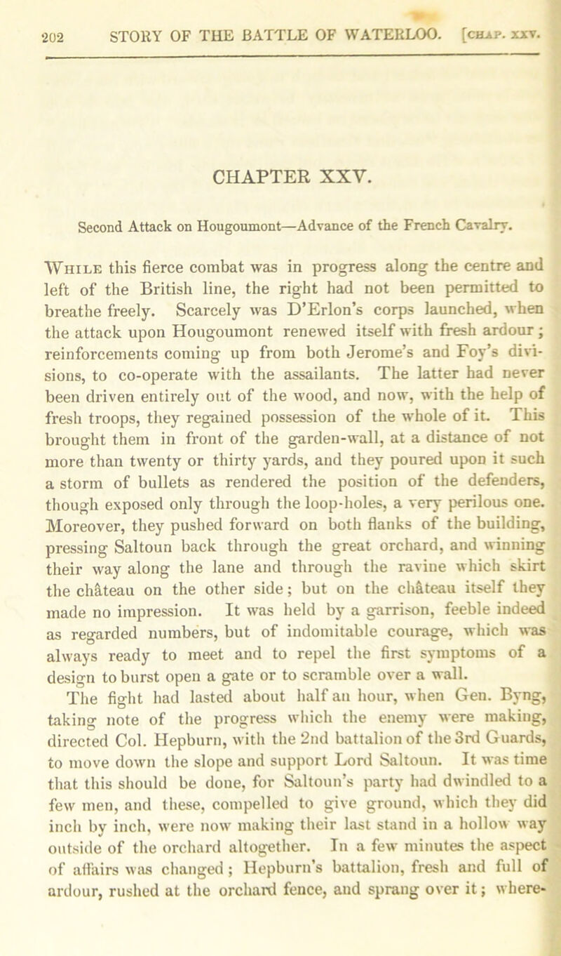 CHAPTER XXV. Second Attack on Hougoumont—Advance of the French Cavalry. While this fierce combat was in progress along the centre and left of the British line, the right had not been permitted to breathe freely. Scarcely was D’Erlon’s corps launched, when the attack upon Hougoumont renewed itself with fresh ardour; reinforcements coming up from both Jerome’s and Foy’s divi- sions, to co-operate with the assailants. The latter had never been driven entirely out of the wood, and now, with the help of fresh troops, they regained possession of the whole of it. This brought them in front of the garden-wall, at a distance of not more than twenty or thirty yards, and they poured upon it such a storm of bullets as rendered the position of the defenders, though exposed only through the loop-holes, a very perilous one. Moreover, they pushed forward on both flanks of the building, pressing Saltoun back through the great orchard, and winning their way along the lane and through the ravine which skirt the chateau on the other side; but on the chateau itself they made no impression. It was held by a garrison, feeble indeed as regarded numbers, but of indomitable courage, which was always ready to meet and to repel the first symptoms of a design to burst open a gate or to scramble over a wall. The fight had lasted about half an hour, when Gen. Byng, taking note of the progress which the enemy were making, directed Col. Hepburn, with the 2nd battalion of the 3rd Guards, to move down the slope and support Lord Saltoun. It was time that this should be done, for Saltoun’s party had dwindled to a few men, and these, compelled to give ground, which they did inch by inch, were now making their last stand in a hollow way outside of the orchard altogether. In a few minutes the aspect of affairs was changed ; Hepburn’s battalion, fresh and full of ardour, rushed at the orchard fence, and sprang over it; where-