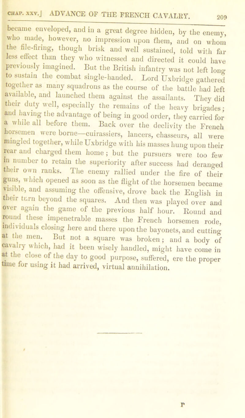 209 became enveloped, and in a great degree hidden, by the enemy, who made, however, no impression upon them, and on whom the file-firing, though brisk and well sustained, told with far less effect than they who witnessed and directed it could have previously imagined. But the British infantry was not left long to sustain the combat single-handed. Lord Uxbridge gathered together as many squadrons as the course of the battle had left available, and launched them against the assailants. They did their duty well, especially the remains of the heavy brigades; and having the advantage of being in good order, they carried for a while all before them. Back over the declivity the French horsemen were borne—cuirassiers, lancers, chasseurs, all were mingled together, while Uxbridge with his masses hung upon their rear and charged them home ; but the pursuers were too few in number to retain the superiority after success had deranged their own ranks. The enemy rallied under the fire of their guns, which opened as soon as the flight of the horsemen became visible, and assuming the offensive, drove back the English in their turn beyond the squares. And then was played over and over again the game of the previous half hour. Round and round these impenetrable masses the French horsemen rode individuals closing here and there upon the bayonets, and cutting at the men. But not a square was broken; and a body of cavalry which, had it been wisely handled, might have come in at the close of the day to good purpose, suffered, ere the proper time for using it had arrived, virtual annihilation. r