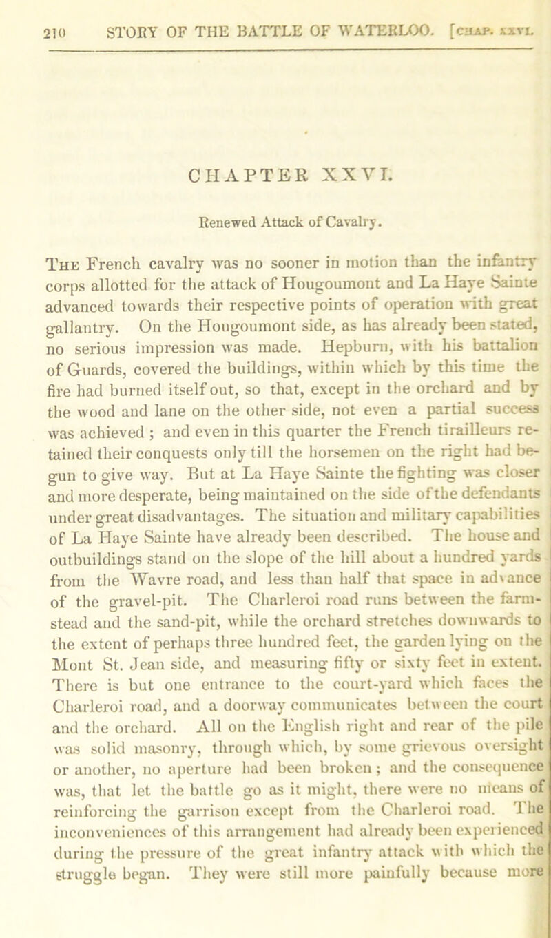 CHAPTER XXVI. Renewed Attack of Cavalry. The French cavalry was no sooner in motion than the infantry corps allotted for the attack of Hougoumont and La Have Sainte advanced towards their respective points of operation with great gallantry. On the Hougoumont side, as has already been stated, no serious impression was made. Hepburn, with his battalion of Guards, covered the buildings, within which by this time the fire had burned itself out, so that, except in the orchard and by the wood and lane on the other side, not even a partial success was achieved ; and even in this quarter the French tirailleurs re- tained their conquests only till the horsemen on the right had be- gun to give way. But at La Have Sainte the fighting was closer and more desperate, being maintained on the side of the defendants under great disadvantages. The situation and military capabilities of La Haye Sainte have already been described. The house and 1 outbuildings stand on the slope of the hill about a hundred yards from the Wavre road, and less than half that space in advance l of the gravel-pit. The Charleroi road runs between the farm- I stead and the sand-pit, while the orchard stretches downwards to the extent of perhaps three hundred feet, the garden lying on the Mont St. Jean side, and measuring fifty or sixty feet in extent. There is but one entrance to the court-yard which faces the Charleroi road, and a doorway communicates bet ween the court and the orchard. All on the English right and rear of the pile was solid masonry, through which, by some grievous oversight or another, no aperture had been broken; and the consequence was, that let the battle go as it might, there were no means of reinforcing the garrison except from the Charleroi road. The inconveniences of this arrangement had already been experienced during the pressure of the great infantry attack with which the struggle began. They were still more painfully because more