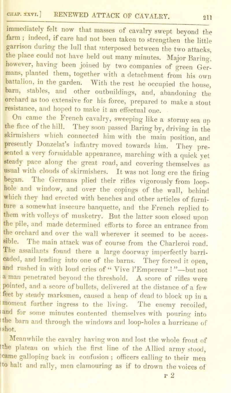 chap, xxvi.] BENE WED ATTACK OF CAVALRY. 211 immediately felt now that masses of cavalry swept beyond the farm ; indeed, if care had not been taken to strengthen the little garrison during the lull that interposed between the two attacks, the place could not have held out many minutes. Major Baring, however, having been joined by two companies of green Ger- mans, planted them, together with a detachment from his own battalion, in the garden. With the rest he occupied the house, barn, stables, and other outbuildings, and, abandoning the orchard as too extensive for his force, prepared to make a°stout resistance, and hoped to make it an effectual one. On came the French cavalry, sweeping like a stormy sea up the face of the hill. They soon passed Baring by, driving in the skirmishers which connected him with the main position, and presently Donzelat’s infantry moved towards him. They pre- sented a very formidable appearance, marching with a quick yet steady pace along the great road, and covering themselves as usual with clouds of skirmishers. It was not long ere the firing began. The Germans plied their rifles vigorously from loop- hole and window, and over the copings of the wall, behind which they had erected with benches and other articles of furni- ture a somewhat insecure banquette, and the French replied to them with volleys of musketry. But the latter soon closed upon the pile, and made determined efforts to force an entrance from the orchard and over the wall wherever it seemed to be acces- sible. The main attack was of course from the Charleroi road. The assailants found there a large doorway imperfectly barri- caded, and leading into one of the barns. They forced it open, and rushed in with loud cries of “ Vive l’Empereur ! ”—but not a man penetrated beyond the threshold. A score of rifles were pointed, and a score of bullets, delivered at the distance of a few feet by steady marksmen, caused a heap of dead to block up in a moment further ingress to the living. The enemy recoiled, :and for some minutes contented themselves with pouring into ithe barn and through the windows and loop-holes a hurricane of sshot. Meanwhile the cavalry having won and lost, the whole front of !the plateau on which the first line of the Allied army stood, came galloping back in confusion ; officers calling to their men ■ to halt and rally, men clamouring as if to drown the voices of r 2