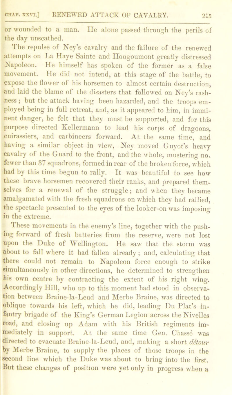 or wounded to a man. He alone passed through the perils of the day unscathed. The repulse of Ney’s cavalry and the failure of the renewed attempts on La Haye Sainte and Hougoumont greatly distressed Napoleon. He himself has spoken of the former as a false movement. He did not intend, at this stage of the battle, to expose the flower of his horsemen to almost certain destruction, and laid the blame of the disasters that followed on Ney’s rash- ness ; but the attack having been hazarded, and the troops em- ployed being in full retreat, and, as it appeared to him, in immi- nent danger, lie felt that they must be supported, and for this purpose directed Kellermann to lead his corps of dragoons, cuirassiers, and carbineers forward. At the same time, and having a similar object in view, Ney moved Guyot’s heavy cavalry of the Guard to the front, and the whole, mustering no. fewer than 37 squadrons, formed in rear of the broken force, which had by this time begun to rally. It was beautiful to see how these brave horsemen recovered their ranks, and prepared them- selves for a renewal of the struggle; and when they became amalgamated with the fresh squadrons on which they had rallied, the spectacle presented to the eyes of the looker-on was imposing- in the extreme. These movements in the enemy’s line, together with the push- ing forward of fresh batteries from the reserve, were not lost upon the Duke of Wellington. He saw that the storm was about to fall where it had fallen already; and, calculating that there could not remain to Napoleon force enough to strike simultaneously in other directions, he determined to strengthen his own centre by contracting the extent of his right wing. Accordingly Hill, who up to this moment had stood in observa- tion between Braine-la-Leud and Merbe Braine, was directed to oblique towards his left, which he did, leading Du Plat’s in- fantry brigade of the King’s German Legion across theNivelles road, and closing up Adam with his British regiments im- mediately in support. At the same time Gen. Chasse was directed to evacuate Braine-la-Leud, and, making a short detour by Merbe Braine, to supply the places of those troops in the second line which the Duke was about to bring into the first. But these changes of position were yet only in progress when a