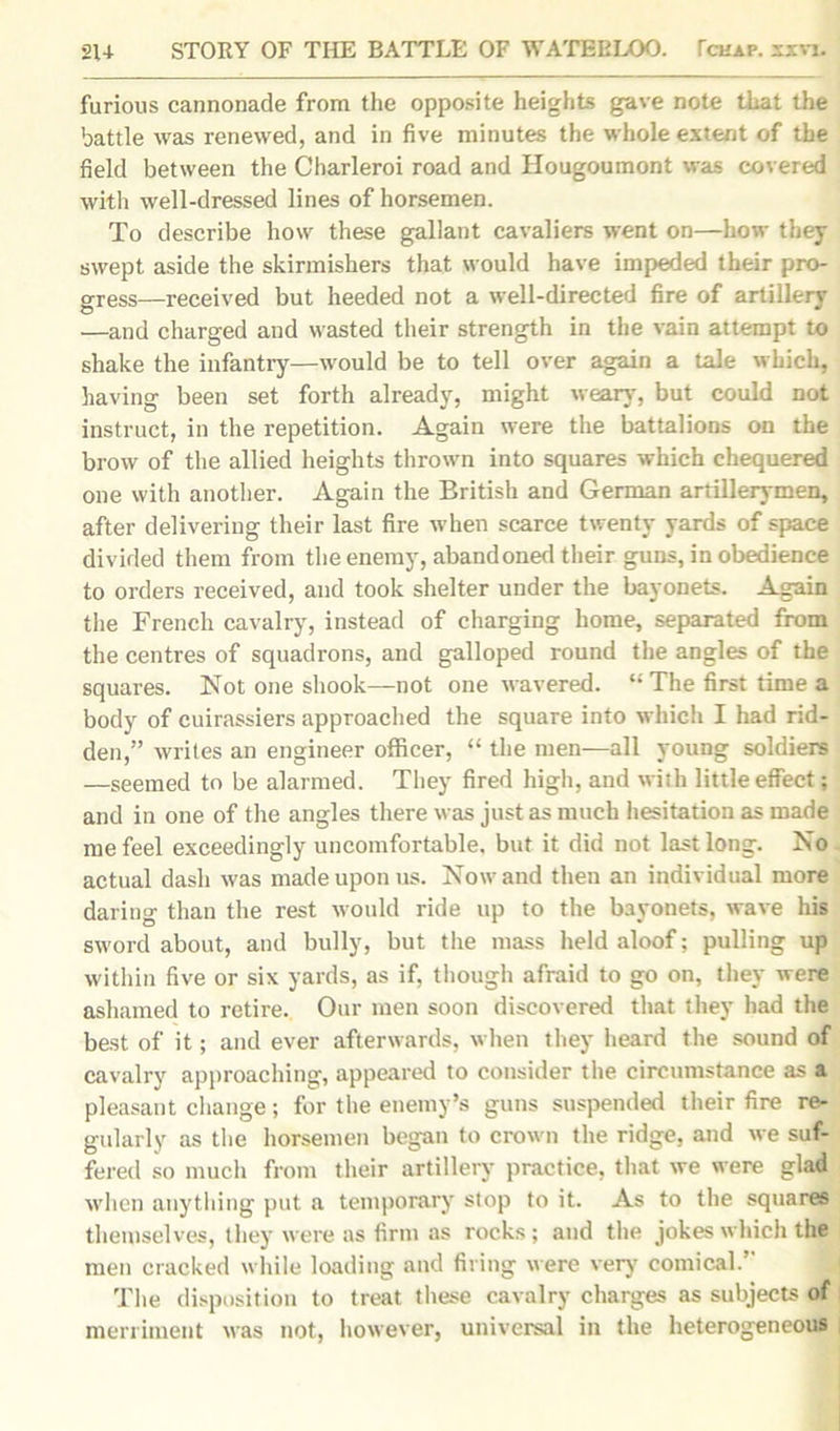 furious cannonade from the opposite heights gave note that the battle was renewed, and in five minutes the whole extent of the field between the Charleroi road and Hougoumont was covered with well-dressed lines of horsemen. To describe how these gallant cavaliers went on—how they swept aside the skirmishers that would have impeded their pro- gress—received but heeded not a well-directed fire of artillery —and charged and wasted their strength in the vain attempt to shake the infantry—would be to tell over again a tale which, having been set forth already, might weary, but could not instruct, in the repetition. Again were the battalions on the brow of the allied heights thrown into squares which chequered one with another. Again the British and German artillerymen, after delivering their last fire when scarce twenty yards of space divided them from the enemy, abandoned their guns, in obedience to orders received, and took shelter under the bayonets. Again the French cavalry, instead of charging home, separated from the centres of squadrons, and galloped round the angles of the squares. Not one shook—not one wavered. “ The first time a body of cuirassiers approached the square into which I had rid- den,” writes an engineer officer, “ the men—all young soldiers —seemed to be alarmed. They fired high, and with little effect; and in one of the angles there was just as much hesitation as made me feel exceedingly uncomfortable, but it did not last long. No actual dash was made upon us. Nowand then an individual more daring than the rest would ride up to the bayonets, wave his sword about, and bully, but the mass held aloof; pulling up within five or six yards, as if, though afraid to go on, they were ashamed to retire. Our men soon discovered that they had the best of it; and ever afterwards, when they heard the sound of cavalry approaching, appeared to consider the circumstance as a pleasant change; for the enemy’s guns suspended their fire re- gularly as the horsemen began to crown the ridge, and we suf- fered so much from their artillery practice, that we were glad when anything put a temporary stop to it. As to the squares themselves, they were as firm as rocks; and the jokes which the men cracked while loading and firing were very comical.” The disposition to treat these cavalry charges as subjects of merriment was not, however, universal in the heterogeneous