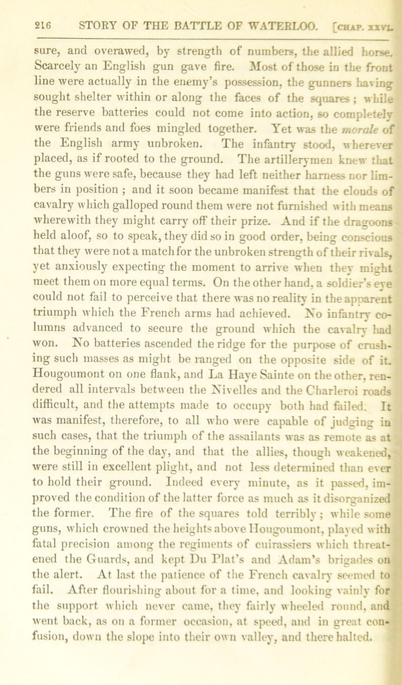 sure, and overawed, by strength of numbers, the allied horse. Scarcely an English gun gave fire. Most of those in the front line were actually in the enemy’s possession, the gunners having sought shelter within or along the faces of the squares ; while the reserve batteries could not come into action, so completely were friends and foes mingled together. Yet was the morale of the English army unbroken. The infantry stood, wherever placed, as if rooted to the ground. The artillerymen knew that the guns were safe, because they had left neither harness nor lim- bers in position ; and it soon became manifest that the clouds of cavalry which galloped round them were not furnished with means wherewith they might carry off their prize. And if the dragoons held aloof, so to speak, they did so in good order, being conscious that they were not a match for the unbroken strength of their rivals, yet anxiously expecting the moment to arrive when they might meet them on more equal terms. On the other hand, a soldier’s eve could not fail to perceive that there was no reality in theapoarent triumph which the French arms had achieved, No infantrv co- lumns advanced to secure the ground which the cavalry had won. No batteries ascended the ridge for the purpose of crush- ing such masses as might be ranged on the opposite side of it. Hougoumont on one flank, and La Have Sainte on the other, ren- dered all intervals between the Nivelles and the Charleroi roads ; difficult, and the attempts made to occupy both had failed. It was manifest, therefore, to all who were capable of judging in such cases, that the triumph of the assailants was as remote as at the beginning of the day, and that the allies, though weakened, were still in excellent plight, and not less determined than ever to hold their ground. Indeed every minute, as it passed, im- j proved the condition of the latter force as much as it disorganized the former. The fire of the squares told terribly ; while some guns, which crowned the heights above Hougoumont, played with fatal precision among the regiments of cuirassiers which threat- J ened the Guards, and kept Du Plat’s and Adam’s brigades on the alert. At last the patience of the French cavalry seemed to fail. After flourishing about for a time, and looking vainly for the support which never came, they fairly wheeled round, and went back, as on a former occasion, at speed, and in great con- fusion, down the slope into their own valley, and there halted.