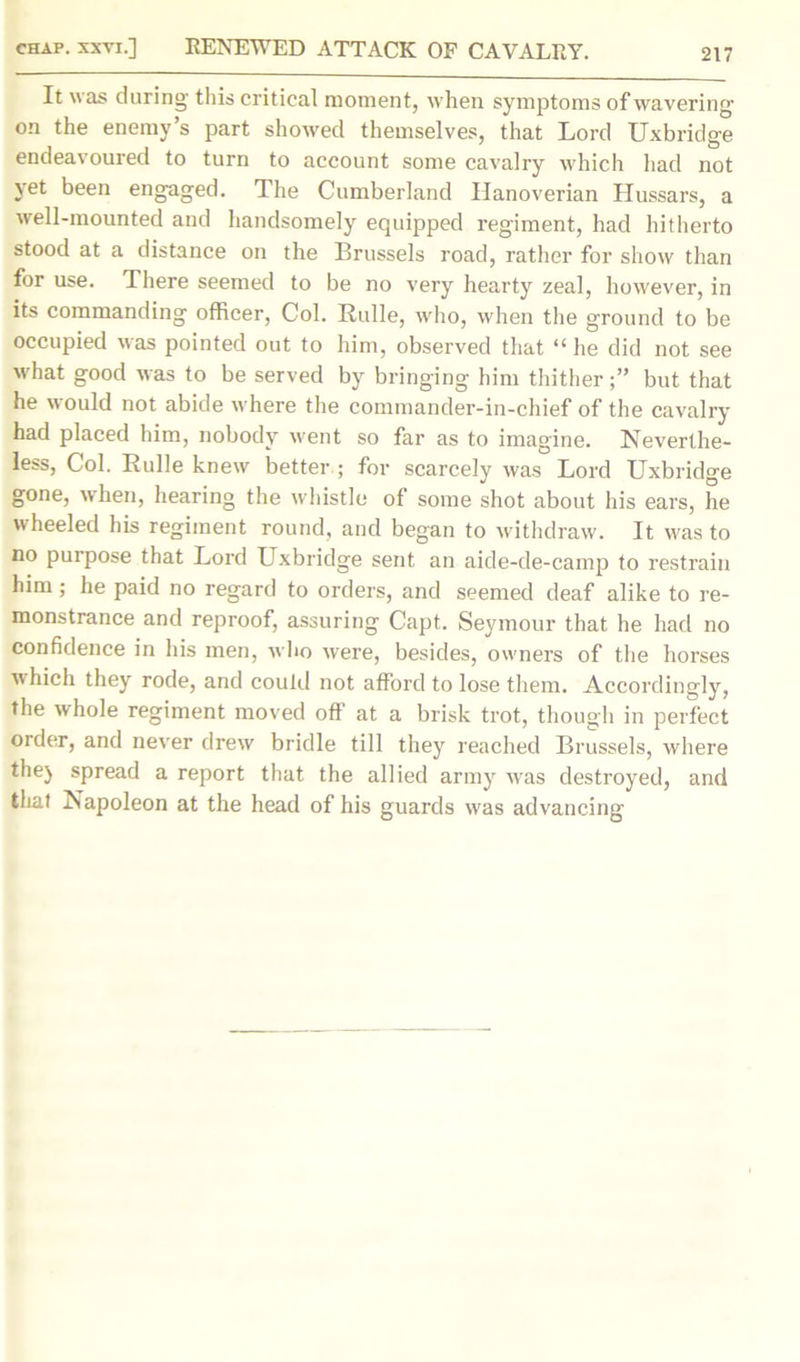 It was during' this critical moment, when symptoms of wavering- on the enemy’s part showed themselves, that Lord Uxbridge endeavoured to turn to account some cavalry which had not yet been engaged. The Cumberland Hanoverian Hussars, a well-mounted and handsomely equipped regiment, had hitherto stood at a distance on the Brussels road, rather for show than for use. There seemed to be no very hearty zeal, however, in its commanding officer, Col. Rulle, who, when the ground to be occupied was pointed out to him, observed that “ he did not see what good was to be served by bringing him thither;” but that he would not abide where the commander-in-chief of the cavalry had placed him, nobody went so far as to imagine. Neverthe- less, Col. Rulle knew better ; for scarcely was Lord Uxbridge gone, when, hearing the whistle of some shot about his ears, he wheeled his regiment round, and began to withdraw. It was to no purpose that Lord Uxbridge sent an aide-de-camp to restrain him; he paid no regard to orders, and seemed deaf alike to re- monstrance and reproof, assuring Capt. Seymour that he had no confidence in his men, who were, besides, owners of the horses which they rode, and could not afford to lose them. Accordingly, the whole regiment moved off at a brisk trot, though in perfect order, and never drew bridle till they reached Brussels, where the) spread a report that the allied army was destroyed, and that Napoleon at the head of his guards was advancing