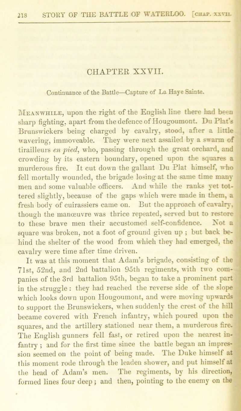 CHAPTER XXVII. Continuance of the Battle—Capture of La Have Sainte. Meanwhile, upon the right of the English line there had been sharp fighting, apart from the defence of Hougoumont. Du Plat’s Brunswickers being charged by cavalry, stood, after a little wavering, immoveable. They were next assailed by a swarm of tirailleurs en pied, who, passing through the great orchard, and crowding by its eastern boundary, opened upon the squares a murderous fire. It cut down the gallant Du Plat himself, who fell mortally wounded, the brigade losing at the same time many men and some valuable officers. And while the ranks yet tot- tered slightly, because of the gaps which were made in them, a fresh body of cuirassiers came on. But the approach of cavalry, though the manoeuvre was thrice repeated, served but to restore to these brave men their accustomed self-confidence. Xot a square was broken, not a foot of ground given up ; but back be- hind the shelter of the wood from which they had emerged, the cavalry were time after time driven. It was at this moment that Adam’s brigade, consisting of the 71st, 52nd, and 2nd battalion 9oth regiments, with two com- panies of the 3rd battalion 95th, began to take a prominent part in the struggle : they had reached the reverse side of the slope which looks down upon Hougoumont, and were moving upwards to support the Brunswickers, when suddenly the crest of the hill became covered with French infantry, which poured upon the squares, and the artillery stationed near them, a murderous fire. The English gunners fell fast, or retired upon the nearest in- fantry ; and for the first time since the battle began an impres- sion seemed on the point of being made. The Duke himself at this moment rode through the leaden shower, and put himself at the head of Adam’s men. The regiments, by his direction, formed lines four deep; and then, pointing to the enemy on the