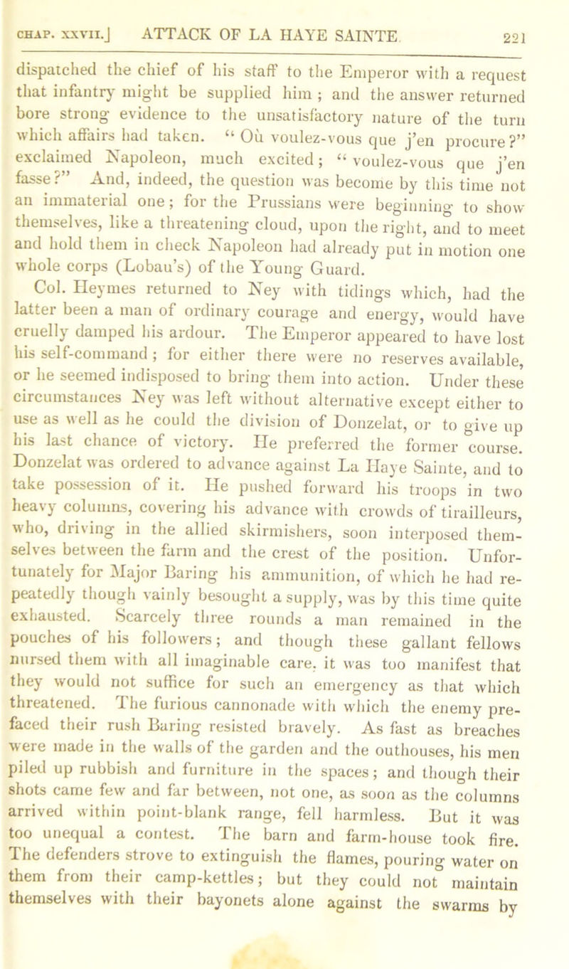 dispatched the chief of his staff to the Emperor with a request that infantry might be supplied him ; and the answer returned bore strong evidence to the unsatisfactory nature of the turn which affairs had taken. “ Oil voulez-vous que j’en procure?” exclaimed Napoleon, much excited; “ voulez-vous que j’en fasse ? And, indeed, the question was become by this time not an immaterial one; foi the Prussians were beginning' to show themselves, like a threatening cloud, upon the right, and to meet and hold them in check Napoleon had already put in motion one whole corps (Lobau’s) of the Young Guard. Col. Heymes returned to Ney with tidings which, had the latter been a man of ordinary courage and energy, would have cruelly damped his ardour. The Emperor appeared to have lost his self-command ; for either there were no reserves available, or he seemed indisposed to bring them into action. Under these circumstances Ney was left without alternative except either to use as well as he could the division of Donzelat, or to give up his la-A chance of victory. lie preferred the former course. Donzelat was ordered to advance against La Haye Sainte, and to take possession of it. He pushed forward his troops in two heavy columns, covering his advance with crowds of tirailleurs, who, driving in the allied skirmishers, soon interposed them- selves between the farm and the crest of the position. Unfor- tunately for Major Baring his ammunition, of which he had re- peatedly though vainly besought a supply, was by this time quite exhausted. Scarcely three rounds a man remained in the pouches of his followers; and though these gallant fellows nursed them with all imaginable care, it was too manifest that they would not suffice tor such an emergency as that which threatened. The furious cannonade with which the enemy pre- faced their rush Baring resisted bravely. As fast as breaches were made in the walls of the garden and the outhouses, his men piled up rubbish and furniture in the spaces; and though their shots came few and far between, not one, as soon as the columns arrived within point-blank range, fell harmless. But it was too unequal a contest. The barn and farm-house took fire. The oefenders strove to extinguish the flames, pouring water on them from their camp-kettles; but they could not° maintain themselves with their bayonets alone against the swarms by