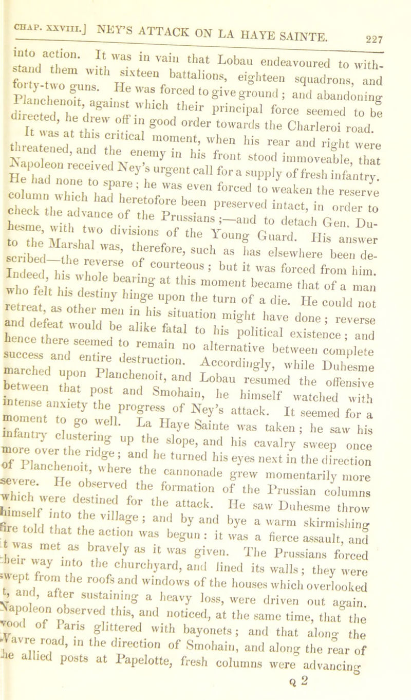 r/rn- 111 VaiU that Lobau endeavoured to with- forty-two-uiTs 1 jJ1Xteen battalions» eighteen squadrons, and Pi mchennlf ' -H? 7- 7''^ ‘° glVe gr0Und 5 and abandoning di ecter he dreai,1ff • piinciPal fol'ce «*ned to be It was at th ! e v “! g°° °rder t0Wards the Charleroi road. t. * a h. T rnoment, when Ids rear and ri-ht were reatened, and the enemy in his front stood immoveable that KeJ,’|S r8'e,lt Ca f°raW* of fresh infantry. to fte Aft h T!,f the Y°ung Guard. His answer scribed there''”’ ,h,erefore 5uch “ has elsewhere been de- Tn eedd; vhr, T ““T8 ! bl h waa *>=«■ front hint, who fel’t u, dJ , rg 81 * “°ment hecatne that of a ntan ^ as oft y S,e UP° “'e °f a lli«- He could no. retreat as othe men in Ins situation might have done - reverse cefeat would be alike fatal to his political existence - and success^and Tndre d T'™ ° altermti''e between complete marchL Pt 'J?'UC0' Accordingly, while Duhesme reded upon Planchenoit, and Lobau resumed the offensive between that post and Smohain, he himself watched “ h “o? the„Pr°r? °f N^8 attack' * seemed Cl infantn- rl ' U Haye Sainte was taken; he saw his more ,*• ^ ng UP the Sl°pe’ and his cavalry sweep once of Planchenoit °h “lu ^ tU™ed his eyes next in the direction severe H, h  *7 cannonade grew momentarily more whi h , bS6rVfd the formati°n of the Prussian columns bit Linnto thStlnen f°r the aUaCk‘ He SaW Duhesme ^row fire told hit 6 S& a'Hi by and bye a warm skirmishing e told that the action was begun : it was a fierce assault, and - hi r w • ? r y ^ k W3S given- The Prussians forced l*eir way into the churchyard, and lined its walls; they were ; ept ,fr0n; the roofs and windows of the houses which overlooked t, and, after sustaining a heavy Joss, were driven out again Napcdeon observed this, and noticed, at the same time, that the ' o ans glittered with bayonets; and that alono- the ; avre road, in the direction of Smohain, and along the rear of *e alUed P°sts at Papelotte, fresh columns were advancing Q 2