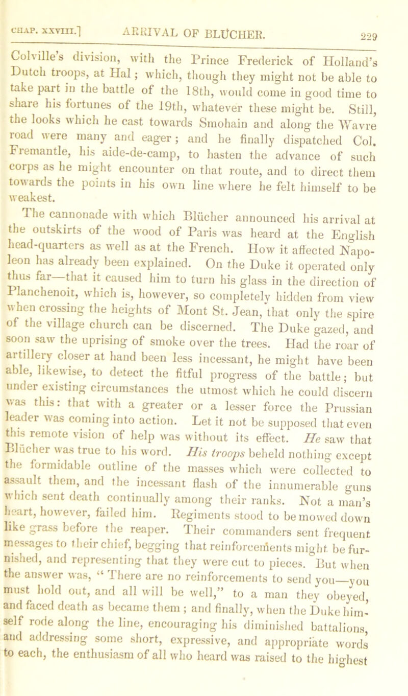 CHAP. XXVIII.] 229 ARRIVAL OF BLUCIIER. Colvilles division, with the Prince Frederick of Holland’s Dutch troops, at Hal; which, though they might not be able to take part in the battle of the 18th, would come in good time to share his fortunes of the 19th, whatever these might be. Still, the looks which he cast towards Smohain and along the Wavre road were many and eager; and he finally dispatched Col. Fremantle, his aide-de-camp, to hasten the advance of such corps as he might encounter on that route, and to direct them towards the points in his own line where he felt himself to be weakest. The cannonade with which Bliicher announced his arrival at the outskirts of the wood of Paris was heard at the English head-quarters as well as at the French. How it affected Napo- leon has already been explained. On the Duke it operated only thus far that it caused him to turn his glass in the direction of Planchenoit, which is, however, so completely hidden from view when crossing the heights of Mont St. Jean, that only the spire of the village church can be discerned. The Duke gazed, and soon saw the uprising of smoke over the trees. Had the roar of artillery closer at hand been less incessant, he might have been able, likewise, to detect the fitful progress of the battle; but under existing circumstances the utmost which he could discern was this: that with a greater or a lesser force the Prussian leader was coming into action. Let it not be supposed that even tins remote vision of help was without its effect. He saw that Bliicher was true to his word. His troops beheld nothing except the formidable outline of the masses which w'ere collected to assault them, and the incessant flash of the innumerable guns which sent death continually among their ranks. Not a man’s heart, however, failed him. Regiments stood to be mowed down like grass before the reaper. Their commanders sent frequent messages to their chief, begging that reinforcenSents might be fur- nished, and representing that they were cut to pieces, liut when the answer was, “ There are no reinforcements to send you—you must hold out, and all will be well,” to a man they obeyed, and faced death as became them ; and finally, when the Duke him- self rode along the line, encouraging his diminished battalions and addressing some short, expressive, and appropriate words to each, the enthusiasm of all who heard was raised to the hfohest