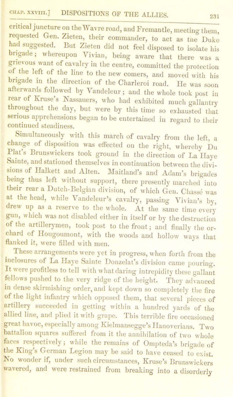 CHAP, xxvm.] DISPOSITIONS OF THE ALLIES. 231 critical juncture on theWavre road, and Fremantle, meeting them requested Gen. Zieten, their commander, to act as tne Duke had suggested. But Zieten did not feel disposed to isolate his brigade; whereupon Vivian, being aware that there was a grievous want of cavalry in the centre, committed the protection o the left of the line to the new comers, and moved with his brigade in the direction of the Charleroi road. He was soon afterwards followed by Vandeleur; and the whole took post in rear of Kruse s Nassauers, who had exhibited much gallantry throughout the day, but were by this time so exhausted that serious apprehensions began to be entertained in regard to their continued steadiness. Simultaneously with this march of cavalry from the left, a change of disposition was effected on the right, whereby Du Plat’s Brunswickers took ground in the direction of La Ilaye Sainte, and stationed themselves in continuation between the divi- sions of Halkett and Alten. Maitland’s and Adam’s brigades being thus left without support, there presently marched into their rear a Dutch-Belgian division, of which Gen. Chasse was at the head, while Vandeleur’s cavalry, passing Vivian’s by, drew up as a reserve to the whole. At the same time every gun, which was not disabled either in itself or by the destruction of the artillerymen, took post to the front; and finally the or- chard of Hougoumont, with the woods and hollow ways that flanked it, were filled with men. These arrangements were yet in progress, when forth from the inclosures of La Ilaye Sainte Donzelat’s division came pouring. It were profitless to tell with what daring intrepidity these gallant fellows pushed to the very ridge of the height. They advanced in dense skirmishing order, and kept down so completely the fire of the light infantry which opposed them, that several pieces of artillery succeeded in getting within a hundred yards of the allied line, and plied it with grape. This terrible fire occasioned great havoc, especially among Kielmansegge’s Hanoverians. Two battalion squares suffered from it the annihilation of two whole faces respectively; while the remains of Ompteda’s brigade of the King’s German Legion may be said to have ceased to exist. No wonder if, under such circumstances, Kruse’s Brunswickers wavered, and were restrained from breaking into a disorderly