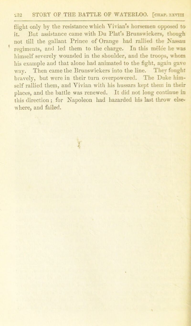 flight only by the resistance which Vivian’s horsemen opposed to it. But assistance came with Du Plat’s Brunswickers, though not till the gallant Prince of Orange had rallied the Nassau regiments, and led them to the charge. In this melee he was himself severely wounded in the shoulder, and the troops, whom his example and that alone had animated to the fight, again gave way. Then came the Brunswickers into the line. They fought bravely, but were in their turn overpowered. The Duke him- self rallied them, and Vivian with his hussars kept them in their places, and the battle was renewed. It did not long continue in this direction; for Napoleon had hazarded his last throw else- where, and failed.