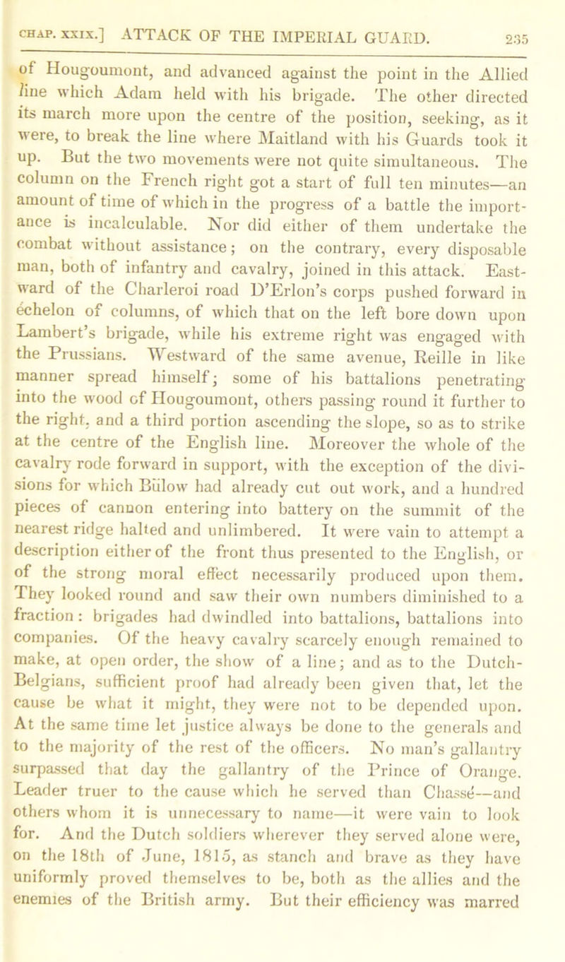 of Hougoumont, and advanced against the point in the Allied line which Adam held with his brigade. The other directed its inarch more upon the centre of the position, seeking, as it uere, to break the line where Maitland with his Guards took it up. But the two movements were not quite simultaneous. The column on the French right got a start of full ten minutes—an amount of time of which in the progress of a battle the import- ance is incalculable. Nor did either of them undertake the combat without assistance; on the contrary, every disposable man, both of infantry and cavalry, joined in this attack. East- ward of the Charleroi road D’Erlon’s corps pushed forward in echelon of columns, of which that on the left bore down upon Lambert’s brigade, while his extreme right was engaged with the Prussians. Westward of the same avenue, Reille in like manner spread himself; some of his battalions penetrating into the wood of Hougoumont, others passing round it further to the right, and a third portion ascending the slope, so as to strike at the centre of the English line. Moreover the whole of the cavalry rode forward in support, with the exception of the divi- sions for which Biilow had already cut out work, and a hundred pieces of cannon entering into battery on the summit of the nearest ridge halted and unlimbered. It were vain to attempt a description either of the front thus presented to the English, or of the strong moral effect necessarily produced upon them. They looked round and saw their own numbers diminished to a fraction : brigades had dwindled into battalions, battalions into companies. Of the heavy cavalry scarcely enough remained to make, at open order, the show of a line; and as to the Dutch- Belgians, sufficient proof had already been given that, let the cause be what it might, they were not to be depended upon. At the same time let justice always be done to the generals and to the majority of the rest of the officers. No man’s gallantry surpassed that day the gallantly of the Prince of Orange. Leader truer to the cause which he served than Chasse—and others whom it is unnecessary to name—it were vain to look for. And the Dutch soldiers wherever they served alone were, on the 18th of June, 1815, as stanch and brave as they have uniformly proved themselves to be, both as the allies and the enemies of the British army. But their efficiency was marred