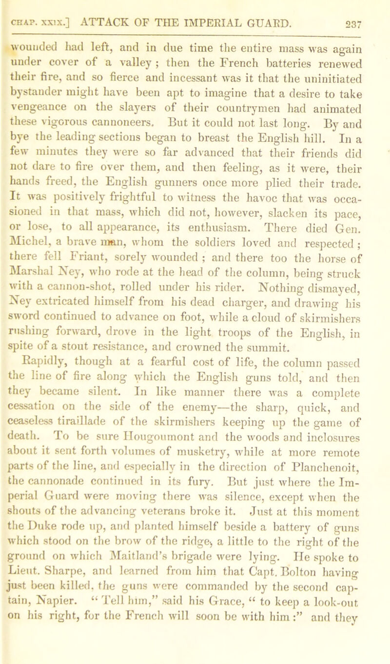 wounded had left, and in due time the entire mass was again under cover of a valley ; then the French batteries renewed their fire, and so fierce and incessant was it that the uninitiated bystander might have been apt to imagine that a desire to take vengeance on the slayers of their countrymen had animated these vigorous cannoneers. But it could not last long. By and bye the leading sections began to breast the English hill. In a few minutes they were so far advanced that their friends did not dare to fire over them, and then feeling, as it were, their hands freed, the English gunners once more plied their trade. It was positively frightful to witness the havoc that was occa- sioned in that mass, which did not, however, slacken its pace, or lose, to all appearance, its enthusiasm. There died Gen. Michel, a brave man, whom the soldiers loved and respected ; there fell Friant, sorely wounded ; and there too the horse of Marshal Ney, who rode at the head of the column, being struck with a cannon-shot, rolled under his rider. Nothing dismayed, Ney extricated himself from his dead charger, and drawing his sword continued to advance on foot, while a cloud of skirmishers rushing forward, drove in the light troops of the English, in spite of a stout resistance, and crowned the summit. Rapidly, though at a fearful cost of life, the column passed the line of fire along which the English guns told, and then they became silent. In like manner there was a complete cessation on the side of the enemy—the sharp, quick, and ceaseless tiraillade of the skirmishers keeping up the game of death. To be sure Hougoumont and the woods and inclosures about it sent forth volumes of musketry, while at more remote parts of the line, and especially in the direction of Planehenoit, the cannonade continued in its fury. But just where the Im- perial Guard were moving there was silence, except when the shouts of the advancing veterans broke it. Just at this moment the Duke rode up, and planted himself beside a battery of guns which stood on the brow of the ridge;, a little to the right of the ground on which Maitland’s brigade were lying. He spoke to Lieut. Sharpe, and learned from him that Capt. Bolton having just been killed, the guns were commanded by the second cap- tain, Napier. “ Tell him,” said his Grace, “ to keep a look-out on his right, for the French will soon be with him and they