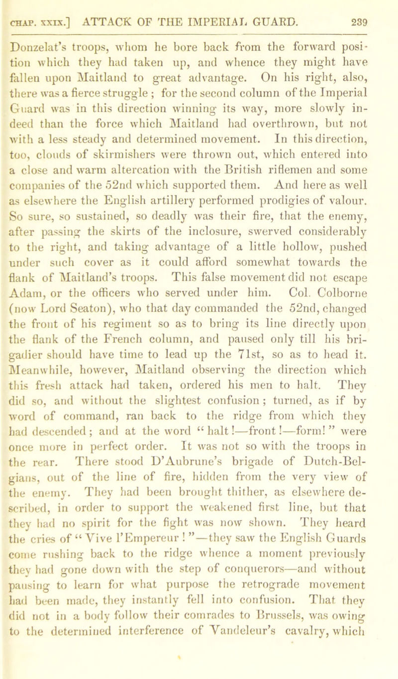 Donzelat’s troops, whom he bore back from the forward posi- tion which they had taken up, and whence they might have fallen upon Maitland to great advantage. On his right, also, there was a fierce struggle ; for the second column of the Imperial Guard was in this direction winning its way, more slowly in- deed than the force which Maitland had overthrown, but not with a less steady and determined movement. In this direction, too, clouds of skirmishers were thrown out, which entered into a close and warm altercation with the British riflemen and some companies of the 52nd which supported them. And here as well as elsewhere the English artillery performed prodigies of valour. So sure, so sustained, so deadly was their fire, that the enemy, after passing the skirts of the inclosure, swerved considerably to the right, and taking advantage of a little hollow, pushed under such cover as it could afford somewhat towards the flank of Maitland’s troops. This false movement did not escape Adam, or the officers who served under him. Col. Colborne (now Lord Seaton), who that day commanded the 52nd, changed the front of his regiment so as to bring its line directly upon the flank of the French column, and paused only till his bri- gadier should have time to lead up the 7lst, so as to head it. Meanwhile, however, Maitland observing the direction which this fresh attack had taken, ordered his men to halt. They did so, and without the slightest confusion; turned, as if by word of command, ran back to the ridge from which they had descended ; and at the word “ halt!—front!—form! ” were once more in perfect order. It was not so with the troops in the rear. There stood D’Aubrune’s brigade of Dutch-Bel- gians, out of the line of fire, hidden from the very view of the enemy. They had been brought thither, as elsewhere de- scribed, in order to support the weakened first line, but that they had no spirit for the fight was now shown. They heard the cries of “ Vive l’Empereur ! ”—they saw the English Guards come rushing back to the ridge whence a moment previously they had gone down with the step of conquerors—and wdthout pausing to learn for what purpose the retrograde movement had been made, they instantly fell into confusion. That they did not in a body follow their comrades to Brussels, was owdng to the determined interference of Yandeleur’s cavalry, which