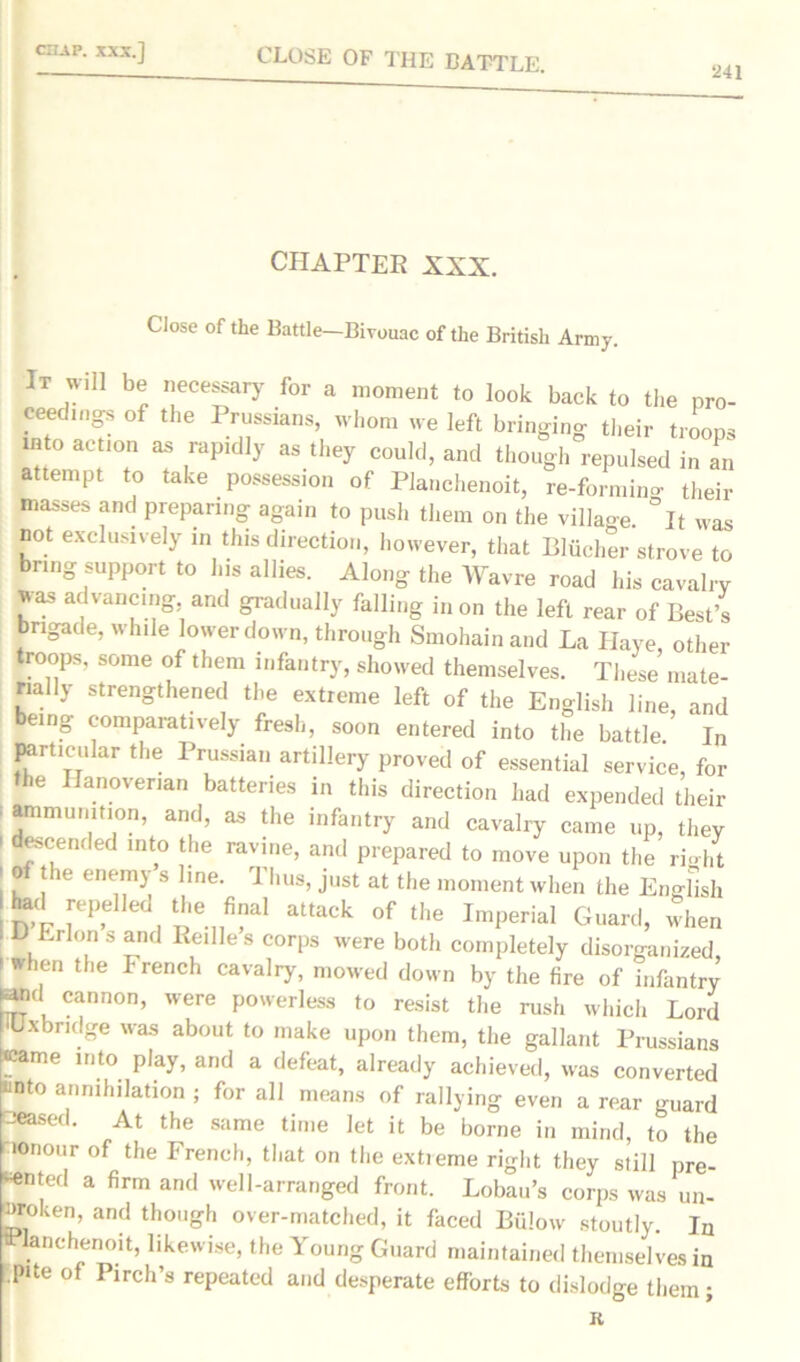 CLOSE OF THE BATTLE. 241 CHAPTER XXX. Close of the Battle—Bivouac of the British Army. It will be necessary for a moment to look back to the pro- ceedmgs of the Prussians, whom we left bringing their troops into action as rapidly as they could, and though repulsed in an attempt to take possession of Planchenoit, re-formino- their masses and preparing again to push them on the village °It was not exclusively in this direction, however, that Bliicher strove to bring support to his allies. Along the Wavre road his cavalry was advancing, and gradually falling in on the left rear of Best’s brigade, while lower down, through Smohainand La Haye, other troops, some of them infantry, showed themselves. These mate- rially strengthened the extreme left of the English line, and being comparatively fresh, soon entered into the battle. In particular the Prussian artillery proved of essential service, for the Hanoverian batteries in this direction had expended their ' *mmult»on> and, as the infantry and cavalry came up, they ' descended into the ravine, and prepared to move upon the right i o t e enemy s line. rl hus, just at the moment when the English 1 had rpelJed the fina! attack of the Imperial Guard, when I D Erlonsand Reilles corps were both completely disorganized, 1 Wh,en the French cava]iT, mowed down by the fire of infantry Wid cannon, were powerless to resist the rush which Lord 'Uxbridge was about to make upon them, the gallant Prussians «came into play, and a defeat, already achieved, was converted unto annihilation ; for all means of rallying even a rear guard □eased. At the same time let it be borne in mind, to the ionour of the French, that on the extieme right they still pre- sented a firm and well-arranged front. Lobau’s corps was un- broken, and though over-matched, it faced Billow stoutly. In anchenoit, likewise, the Young Guard maintained themselves in .pile of Pirch’s repeated and desperate efforts to dislodge them; R