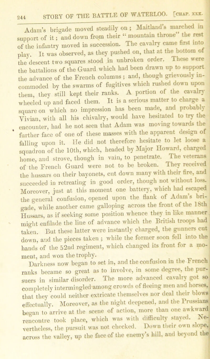 Adam’s brigade moved steadily on ; Maitland s marched in j support of it; and down from their “ mountain throne” the rest of the infantry moved in succession. The cavalry came first into j play. It was observed, as they pushed on, that at the bottom of the descent two squares stood in unbroken order. These were ; the battalions of the Guard which had been drawn up to support the advance of the French columns ; and, though grievously in- commoded by the swarms of fugitives which rushed down upon them, they still kept their ranks. A portion of the cavalry wheeled up and faced them. It is a serious matter to charge a square on which no impression has been made, and probably Vivian, with all his chivalry, would have hesitated to try the encounter, had he not seen that Adam was moving towards the ‘ further face of one of these masses with the apparent design of falling upon it. He did not therefore hesitate to let loose a squadron of the 10th, which, headed by Major Howard, charged home, and strove, though in vain, to penetrate. The veterans of the French Guard were not to be broken. They received the hussars on their bayonets, cut down many with their fire, and succeeded in retreating in good order, though not without loss. Moreover, just at this moment one battery, which had escaped the general confusion, opened upon the Rank of Adam's bri- gade, while another came galloping across the front of the 18th Hussars, as if seeking some position whence they in like manner might enfilade the line of advance which the British troops had taken. But these latter were instantly charged, the gunners cut down, and the pieces taken ; while the former soon fell into the hands of the 52nd regiment, which changed its front for a mo- ment, and won the trophy. Darkness now began to set in, and the confusion in the French ranks became so great as to involve, in some degree, the pur- suers in similar disorder. The more advanced cavalry got so completely intermingled among crowds of fleeing men and horses, that they could neither extricate themselves nor deal their blows effectually. Moreover, as the night deepened, and the Prussians began to arrive at the scene of action, more than one awkward; rencontre took place, which was with difficulty stayed. Ne- vertheless, the pursuit, was not checked. Down their own slope,; across the valley, up the face of the enemy’s hill, and beyond the