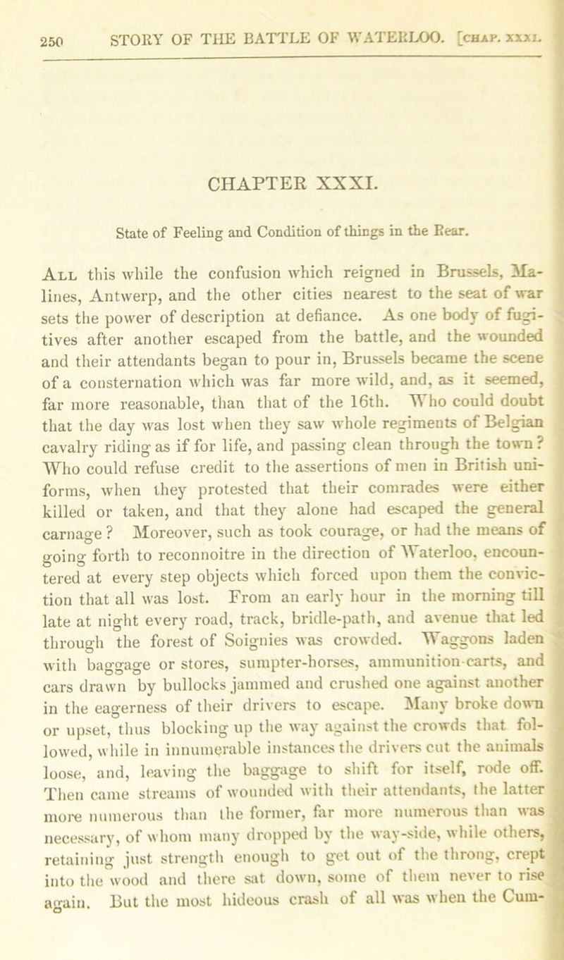 CHAPTER XXXI. State of Feeling and Condition of things in the Rear. All this while the confusion which reigned in Brussels, Ma- lines, Antwerp, and the other cities nearest to the seat of war sets the power of description at defiance. As one bod}- of fugi- tives after another escaped from the battle, and the wounded and their attendants began to pour in, Brussels became the scene of a consternation which was far more wild, and, as it seemed, far more reasonable, than that of the 16th. Who could doubt that the day was lost when they saw whole regiments of Belgian cavalry riding as if for life, and passing clean through the town ? Who could refuse credit to the assertions of men in British uni- forms, when they protested that their comrades were either killed or taken, and that they alone had escaped the general carnage ? Moreover, such as took courage, or had the means of going forth to reconnoitre in the direction of Waterloo, encoun- tered at every step objects which forced upon them the convic- tion that all was lost. From an early hour in the morning till late at night every road, track, bridle-path, and avenue that led through the forest of Soignies was crowded. Waggons laden with baggage or stores, sumpter-horses, ammunition-carts, and cars drawn by bullocks jammed and crushed one against another in the eagerness of their drivers to escape. Many broke down or upset, thus blocking up the way against the crowds that fol- lowed, while in innumerable instances the drivers cut the animals loose, and, leaving the baggage to shift for itself, rode off. Then came streams of wounded with their attendants, the latter more numerous than the former, far more numerous than was necessary, of whom many dropped by the way-side, while others, retaining just strength enough to get out of the throng, crept into the wood and there sat down, some of them never to rise acrain But the most hideous crash of all was when the Cum-