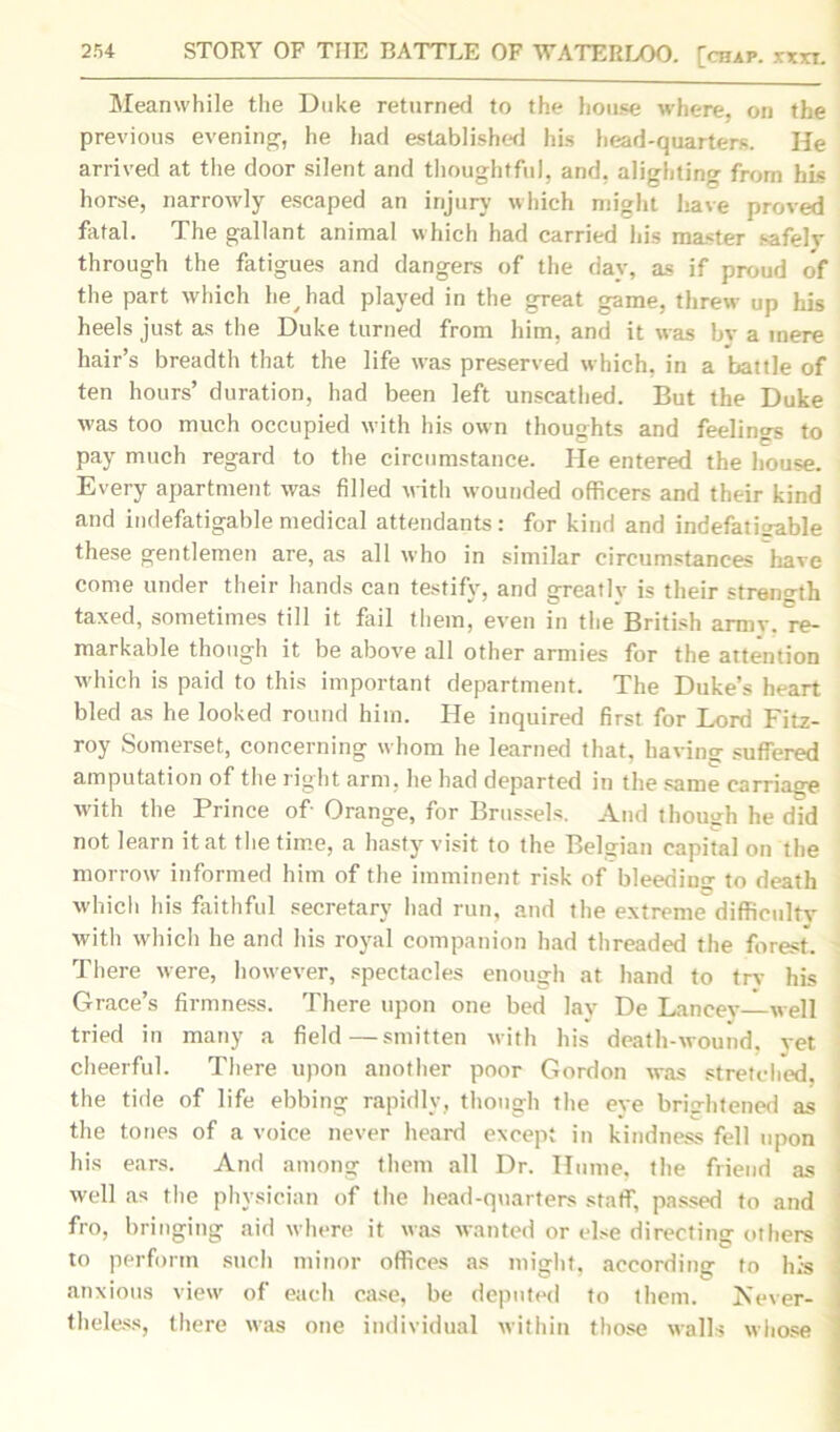 Meanwhile the Duke returned to the house where, on the previous evening-, he had established his head-quarters. He arrived at the door silent and thoughtful, and, alighting from his horse, narrowly escaped an injury which might have proved fatal. The gallant animal which had carried his master safely through the fatigues and dangers of the day, as if proud of the part which hey had played in the great game, threw up his heels just as the Duke turned from him, and it was by a mere hair’s breadth that the life was preserved which, in a battle of ten hours’ duration, had been left unscathed. But the Duke was too much occupied with his own thoughts and feelings to pay much regard to the circumstance. He entered the house. Every apartment was filled with wounded officers and their kind and indefatigable medical attendants: for kind and indefatigable these gentlemen are, as all who in similar circumstances have come under their hands can testify, and greatlv is their strength taxed, sometimes till it fail them, even in the British armv. re- markable though it be above all other armies for the attention which is paid to this important department. The Duke’s heart bled as he looked round him. He inquired first for Lord Fitz- roy Somerset, concerning whom he learned that, having- suffered amputation of the right arm, he had departed in the same carriage with the Prince of- Orange, for Brussels. And though he did not learn it at the time, a hasty visit to the Belgian capital on the morrow informed him of the imminent risk of bleeding to death which his faithful secretary had run, and the extreme difficulty with which he and his royal companion had threaded the forest. There were, however, spectacles enough at hand to try his Grace’s firmness. There upon one bed lay De Lancey well tried in many a field—smitten with his death-wound, vet cheerful. There upon another poor Gordon was stretched, the tide of life ebbing rapidly, though the eve brightened as the tones of a voice never heard except in kindness fell upon his ears. And among them all Dr. Hume, the friend as well as the physician of the head-quarters staff, passed to and fro, bringing aid where it was wanted or else directing others to perform such minor offices as might, according to his anxious view of each case, be deputed to them. Never- theless, there was one individual within those walls whose