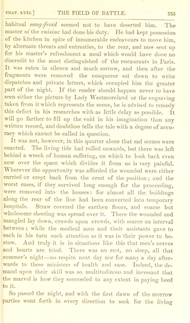 habitual sang-froid seemed not to have deserted him. The master of the cuisine had done his duty. He had kept possession of the kitchen in spite of innumerable endeavours to move him, by alternate threats and entreaties, to the rear, and now sent up for his master’s refreshment a meal which would have done no discredit to the most distinguished of the restaurants in Paris. It was eaten in silence and much sorrow, and then after the fragments were removed the conqueror sat down to write dispatches and private letters, which occupied him the greater part of the night. If the reader should happen never to have seen either the picture by Lady Westmoreland or the engraving taken from it which represents the scene, he is advised to remedy this defect in his researches with as little delay as possible. It will go farther to fill up the void in his imagination than any ■written record, and doubtless tells the tale with a degree of accu- racy which cannot be called in question. It was not, however, in this quarter alone that sad scenes were enacted. The living tide had rolled onwards, but there was left behind a wreck of human suffering, on which to look back even now over the space which divides it from us is very painful. Wherever the opportunity was afforded the wounded were either carried or crept back from the crest of the position ; and the worst cases, if they survived long enough for the proceeding, ■were removed into the houses: for almost all the buildings along the rear of the line had been converted into temporary hospitals. Straw covered the earthen floors, and coarse but wholesome sheeting was spread over it. There the wounded and mangled lay down, crowds upon crowds, with scarce an interval between ; while the medical men and their assistants gave to each in his turn such attention as it was in their power to be- stow. And truly it is in situations like this that men’s nerves and hearts are tried. There was no rest, no sleep, all that summer’s night—no respite next day nor for many a day after- wards to these ministers of health and ease. Indeed, the de- mand upon their skill was so multitudinous and incessant that the marvel is how they succeeded to any extent in paying heed to it. So passed the night, and with the first dawn of the morrow parties went forth in every direction to seek for the living