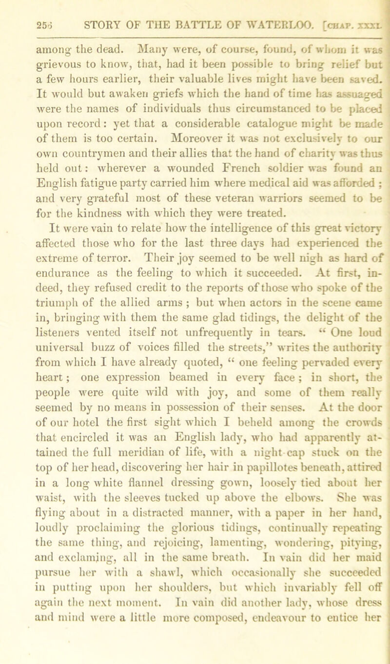among the dead. Many were, of course, found, of whom it was grievous to know, that, had it been possible to bring relief but ‘ a few hours earlier, their valuable lives might have been saved. ' It would but awaken griefs which the hand of time has assuaged were the names of individuals thus circumstanced to be placed upon record: yet that a considerable catalogue might be made of them is too certain. Moreover it was not exclusively to our own countrymen and their allies that the hand of charity was thus held out: wherever a wounded French soldier was found an English fatigue party carried him where medical aid was afforded : and very grateful most of these veteran warriors seemed to be for the kindness with which they were treated. It were vain to relate how the intelligence of this great victory affected those who for the last three days had experienced the extreme of terror. Their joy seemed to be well nigh as hard of endurance as the feeling to which it succeeded. At first, in- deed, they refused credit to the reports of those who spoke of the triumph of the allied arms ; but when actors in the scene came in, bringing with them the same glad tidings, the delight of the listeners vented itself not unfrequently in tears. “ One loud universal buzz of voices filled the streets,” writes the authority from which I have already quoted, “ one feeling pervaded every heart; one expression beamed in every face ; in short, the people were quite wrild with joy, and some of them really seemed by no means in possession of their senses. At the door of our hotel the first sight which I beheld among the crowds that encircled it was an English lady, who had apparently at- tained the full meridian of life, with a night cap stuck on the top of her head, discovering her hair in papillotes beneath, attired in a long white flannel dressing gown, loosely tied about her waist, with the sleeves tucked up above the elbows. She was flying about in a distracted manner, with a paper in her hand, : loudly proclaiming the glorious tidings, continually repeating the same thing, and rejoicing, lamenting, wondering, pitying, j and exclamjng, all in the same breath. In vain did her maid ; pursue her with a shawl, which occasionally she succeeded in putting upon her shoulders, but which invariably' fell off again the next moment. In vain did another lady, whose dress and mind were a little more composed, endeavour to entice her