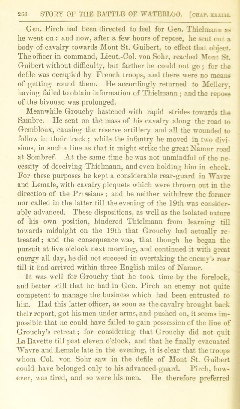 Gen. Pirch had been directed to feel for Gen. Thielmann as he went on : and now, after a few hours of repose, he sent out a body of cavalry towards Mont St. Guibert, to effect that object. The officer in command, Lieut.-Coi. von Sohr, reached Mont St. Guibert without difficulty, but farther he could not go ; for the defile was occupied by French troops, and there were no means of getting round them. He accordingly returned to Mellery, having failed to obtain information of Thielmann ; and the repose of the bivouac was prolonged. Meanwhile Grouchy hastened with rapid strides towards the Sambre. He sent on the mass of his cavalry along the road to Gembloux, causing the reserve artillery and all the wounded to follow in their track; while the infantry he moved in two divi- sions, in such a line as that it might strike the great Namur road at Sombref. At the same time he was not unmindful of the ne- cessity of deceiving Thielmann, and even holding him in check. For these purposes he kept a considerable rear-guard in Wav re and Lemale, with cavalry picquets which were thrown out in the direction of the Pri ssians; and he neither withdrew the former nor called in the latter till the evening of the 19th was consider- ably advanced. These dispositions, as well as the isolated nature of his own position, hindered Thielmann from learning till towards midnight on the 19th that Grouchy had actually re- treated ; and the consequence was, that though he began the pursuit at five o'clock next morning, and continued it with great energy all day, he did not succeed in overtaking the enemy's rear till it had arrived within three English miles of Namur. It was well for Grouchy that he took time by the forelock, and better still that he had in Gen. Pirch an enemy not quite competent to manage the business which had been entrusted to him. Had this latter officer, as soon as the cavalry brought back their report, got his men under arms, and pushed on, it seems im- possible that he could have failed to gain possession of the line of Grouchy’s retreat; for considering that Grouchy did not quit LaBavette till past eleven o'clock, and that he finally evacuated Wavre and Lemale late in the evening, it is clear that the troops whom Col. von Sohr saw in the defile of Mont St. Guibert could have belonged only to his advanced-guard. Pirch, how- ever, was tired, and so were his men. He therefore preferred