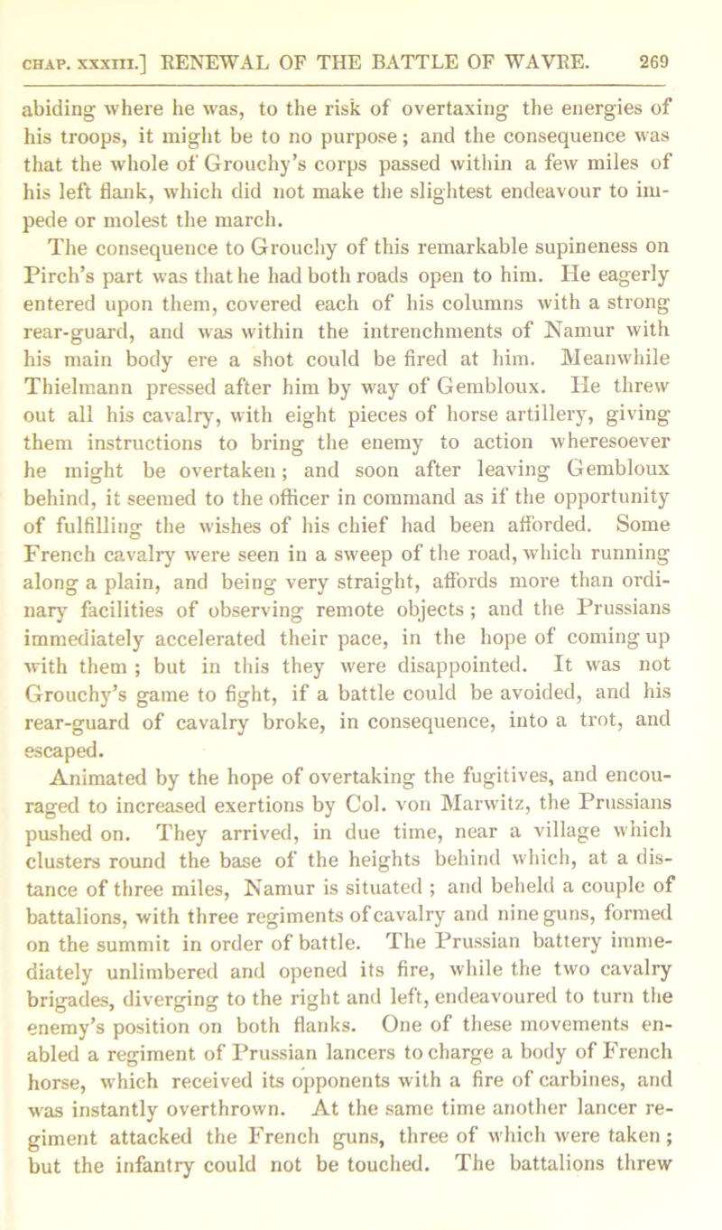 abiding where he was, to the risk of overtaxing the energies of his troops, it might be to no purpose; and the consequence was that the whole of Grouchy’s corps passed within a few miles of his left flank, which did not make the slightest endeavour to im- pede or molest the march. The consequence to Grouchy of this remarkable supineness on Pirch’s part was that he had both roads open to him. He eagerly entered upon them, covered each of his columns with a strong rear-guard, and was within the intrenchments of Namur with his main body ere a shot could be fired at him. Meanwhile Thielmann pressed after him by way of Gembloux. He threw out all his cavalry, with eight pieces of horse artillery, giving them instructions to bring the enemy to action wheresoever he might be overtaken; and soon after leaving Gembloux behind, it seemed to the officer in command as if the opportunity of fulfilling the wishes of his chief had been afforded. Some French cavalry were seen in a sweep of the road, which running along a plain, and being very straight, affords more than ordi- nary facilities of observing remote objects ; and the Prussians immediately accelerated their pace, in the hope of coming up with them ; but in this they were disappointed. It was not Grouchy’s game to fight, if a battle could be avoided, and his rear-guard of cavalry broke, in consequence, into a trot, and escaped. Animated by the hope of overtaking the fugitives, and encou- raged to increased exertions by Col. von Marwitz, the Prussians pushed on. They arrived, in due time, near a village which clusters round the base of the heights behind which, at a dis- tance of three miles, Namur is situated ; and beheld a couple of battalions, with three regiments of cavalry and nine guns, formed on the summit in order of battle. The Prussian battery imme- diately unlimbered and opened its fire, while the two cavalry brigades, diverging to the right and left, endeavoured to turn the enemy’s position on both flanks. One of these movements en- abled a regiment of Prussian lancers to charge a body of French horse, which received its opponents with a fire of carbines, and was instantly overthrown. At the same time another lancer re- giment attacked the French guns, three of which were taken ; but the infantry could not be touched. The battalions threw