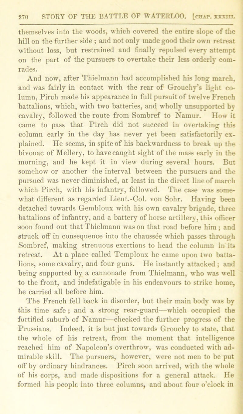 themselves into the woods, which covered the entire slope of the hill on the further side ; and not only made good their own retreat without loss, but restrained and finally repuLsed every attempt on the part of the pursuers to overtake their less orderly com- rades. And now, after Thielmann had accomplished his long march, and was fairly in contact with the rear of Grouchy’s light co- lumn, Pirch made his appearance in full pursuit of twelve French battalions, which, with two batteries, and wholly unsupported by cavalry, followed the route from Sombref to Namur. How it came to pass that Pirch did not succeed in overtaking this column early in the day has never yet been satisfactorily ex- plained. He seems, in spite of his backwardness to break up the bivouac of Mellery, to have caught sight of the mass early in the morning, and he kept it in view during several hours. But somehow or another the interval between the pursuers and the pursued was never diminished, at least in the direct line of march which Pirch, with his infantry, followed. The case was some- what different as regarded Lieut.-Col. von Sohr. Having been detached towards Gembloux with his own cavalry brigade, three battalions of infantry, and a battery of horse artillery, this officer soon found out that Thielmann was on that road before him; and struck off in consequence into the chaussee which passes through Sombref, making strenuous exertions to head the column in its retreat. At a place called Temploux he came upon two batta- j lions, some cavalry, and four guns. He instantly attacked ; and being supported by a cannonade from Thielmann, who was well to the front, and indefatigable in his endeavours to strike home, he carried all before him. The French fell back in disorder, but their main body was by this time safe ; and a strong rear-guard—which occupied the fortified suburb of Namur—checked the further progress of the Prussians. Indeed, it is but just towards Grouchy to state, that the whole of his retreat, from the moment that intelligence reached him of Napoleon’s overthrow, was conducted with ad- mirable skill. The pursuers, however, were not men to be put off by ordinary hindrances. Pirch soon arrived, with the whole of his corps, and made dispositions for a general attack. He formed his people into three columns, and about four o’clock in