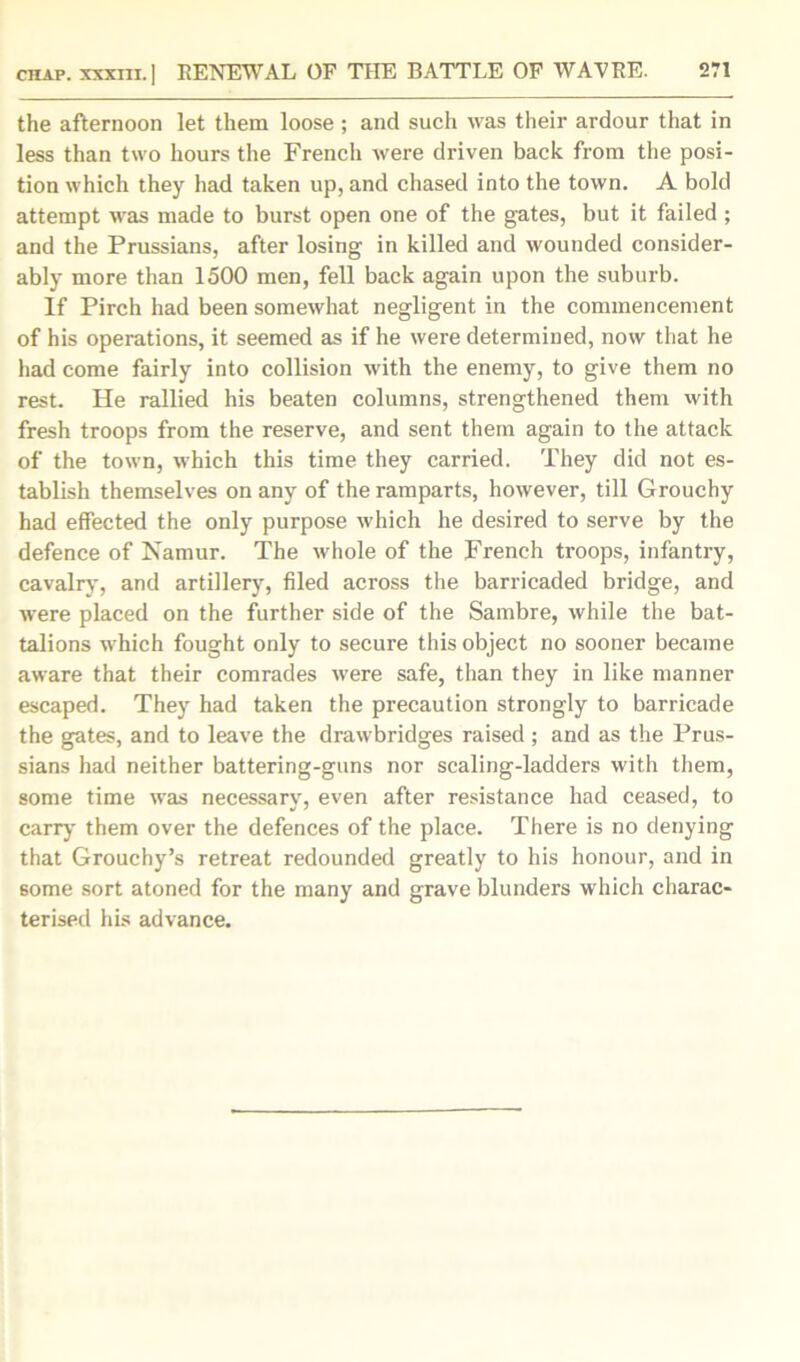 the afternoon let them loose; and such was their ardour that in less than two hours the French were driven back from the posi- tion which they had taken up, and chased into the town. A bold attempt was made to burst open one of the gates, but it failed ; and the Prussians, after losing in killed and wounded consider- ably more than 1500 men, fell back again upon the suburb. If Pirch had been somewhat negligent in the commencement of his operations, it seemed as if he were determined, now that he had come fairly into collision with the enemy, to give them no rest. He rallied his beaten columns, strengthened them with fresh troops from the reserve, and sent them again to the attack of the town, which this time they carried. They did not es- tablish themselves on any of the ramparts, however, till Grouchy had effected the only purpose which he desired to serve by the defence of Namur. The whole of the French troops, infantry, cavalry, and artillery, filed across the barricaded bridge, and were placed on the further side of the Sambre, while the bat- talions which fought only to secure this object no sooner became aware that their comrades were safe, than they in like manner escaped. They had taken the precaution strongly to barricade the gates, and to leave the drawbridges raised ; and as the Prus- sians had neither battering-guns nor scaling-ladders with them, some time was necessary, even after resistance had ceased, to carry them over the defences of the place. There is no denying that Grouchy’s retreat redounded greatly to his honour, and in some sort atoned for the many and grave blunders which charac- terised his advance.