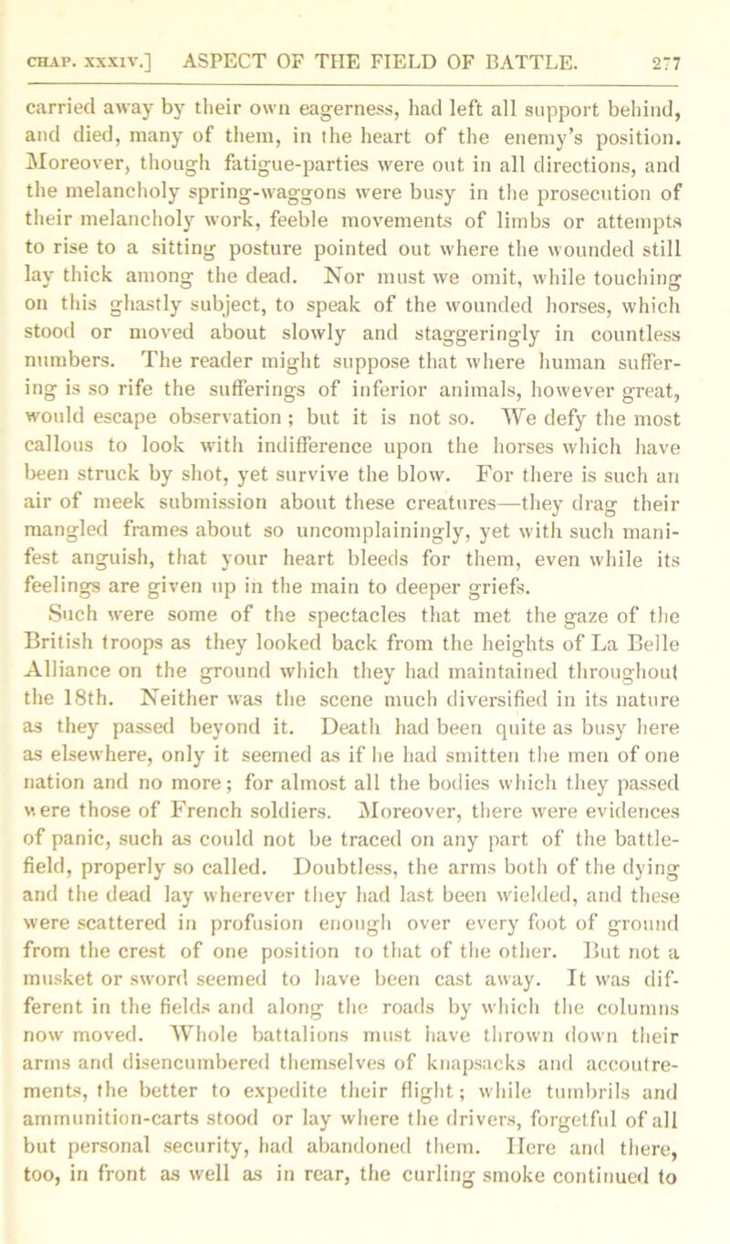 carried away by tlieir own eagerness, had left all support behind, and died, many of them, in the heart of the enemy’s position. Moreover, though fatigue-parties were out in all directions, and the melancholy spring-waggons were busy in the prosecution of their melancholy work, feeble movements of limbs or attempts to rise to a sitting posture pointed out where the wounded still lay thick among the dead. Nor must we omit, while touching on this ghastly subject, to speak of the wounded horses, which stood or moved about slowly and staggeringly in countless numbers. The reader might suppose that where human suffer- ing is so rife the sufferings of inferior animals, however great, would escape observation ; but it is not so. We defy the most callous to look with indifference upon the horses which have been struck by shot, yet survive the blow. For there is such an air of meek submission about these creatures—they drag their mangled frames about so uncomplainingly, yet with such mani- fest anguish, that your heart bleeds for them, even while its feelings are given up in the main to deeper griefs. Such were some of the spectacles that met the gaze of the British troops as they looked back from the heights of La Belle Alliance on the ground which they had maintained throughout the 18th. Neither was the scene much diversified in its nature as they passed beyond it. Death had been quite as busy here as elsewhere, only it seemed as if he had smitten the men of one nation and no more; for almost all the bodies which they passed v.ere those of French soldiers. Moreover, there were evidences of panic, such as could not be traced on any part of the battle- field, properly so called. Doubtless, the arms both of the dying and the dead lay wherever they had last been wielded, and these were scattered in profusion enough over every foot of ground from the crest of one position to that of the other. But not a musket or sword seemed to have been cast away. It was dif- ferent in the fields and along the roads by which the columns now moved. Whole battalions must have thrown down their arms and disencumbered themselves of knapsacks and accoutre- ments, the better to expedite their flight; while tumbrils and ammunition-carts stood or lay where the drivers, forgetful of all but personal security, had abandoned them. Here and there, too, in front as well as in rear, the curling smoke continued to