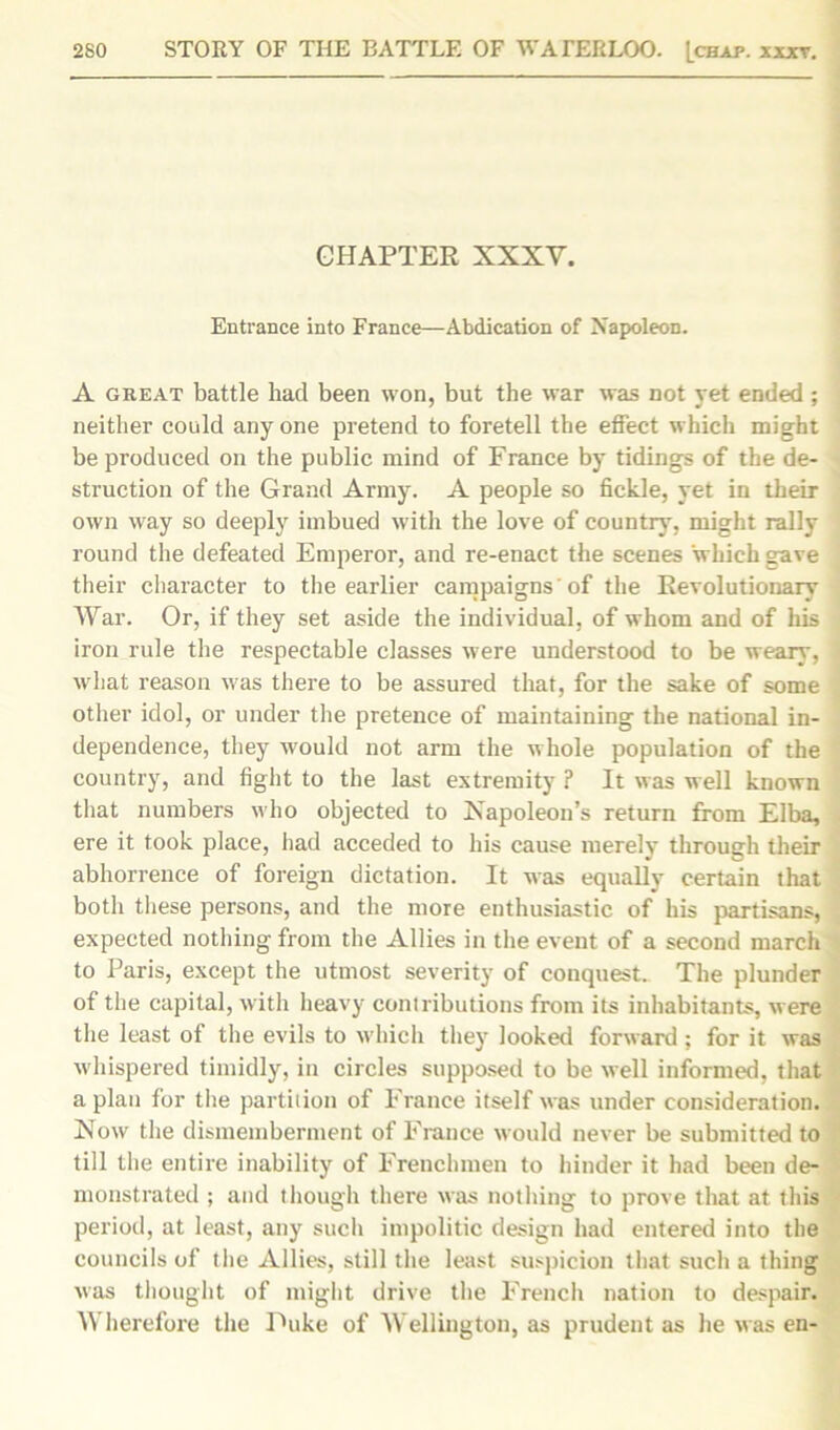 CHAPTER XXXV. Entrance into France—Abdication of Napoleon. A great battle had been won, but the war was not yet ended ; neither could anyone pretend to foretell the effect which might be produced on the public mind of France by tidings of the de- struction of the Grand Army. A people so fickle, yet in their own way so deeply imbued with the love of country, might rally round the defeated Emperor, and re-enact the scenes which gave their character to the earlier campaigns of the Revolutionary War. Or, if they set aside the individual, of whom and of his iron rule the respectable classes were understood to be weary, what reason was there to be assured that, for the sake of some other idol, or under the pretence of maintaining the national in- dependence, they would not arm the whole population of the country, and fight to the last extremity ? It was well known that numbers who objected to Xapoleon’s return from Elba, ere it took place, had acceded to his cause merely through their abhorrence of foreign dictation. It was equally certain that both these persons, and the more enthusiastic of his partisans, expected nothing from the Allies in the event of a second march to Paris, except the utmost severity of conquest. The plunder of the capital, with heavy contributions from its inhabitants, were the least of the evils to which they looked forward ; for it was whispered timidly, in circles supposed to be well informed, that apian for the partition of France itself was under consideration. Now the dismemberment of France would never be submitted to till the entire inability of Frenchmen to hinder it had been de- monstrated ; and though there was nothing to prove that at this period, at least, any such impolitic design had entered into the councils of the Allies, still the least suspicion that such a thing was thought of might drive the French nation to despair. Wherefore the Puke of Wellington, as prudent as he was en-