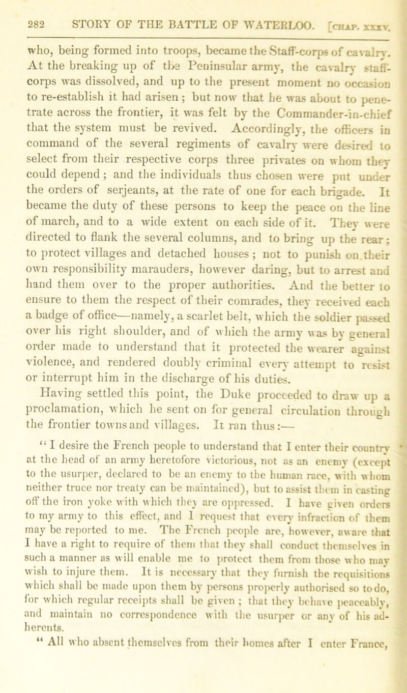 who, being formed into troops, became the Staff-corps of cavalry. At the breaking up of the Peninsular army, the cavalry stafi- corps was dissolved, and up to the present moment no occasion to re-establish it had arisen; but now that he was about to pene- trate across the frontier, it was felt by the Commander-in-chief that the system must be revived. Accordingly, the officers in command of the several regiments of cavalry were desired to select from their respective corps three privates on whom they could depend ; and the individuals thus chosen were put under the orders of serjeants, at the rate of one for each brigade. It became the duty of these persons to keep the peace on the line of march, and to a wide extent on each side of it. They were directed to flank the several columns, and to bring up the rear; to protect villages and detached houses; not to punish on.their own responsibility marauders, however daring, but to arrest and hand them over to the proper authorities. And the better to ensure to them the respect of their comrades, they received each a badge of office—namely, a scarlet belt, which the soldier passed over his right shoulder, and of which the army was by general order made to understand that it protected the wearer against violence, and rendered doubly criminal everv attempt to resist or interrupt him in the discharge of his duties. Having settled this point, the Duke proceeded to draw up a proclamation, which he sent on for general circulation through the frontier towns and villages. It ran thus:— “ I desire the French people to understand that I enter their country •' at the head of an army heretofore victorious, not as an enemy (except to the usurper, declared to be an enemy to the human race, with whom neither truce nor treaty can be maintained), but to assist them in casting off the iron yoke with which thej are oppressed. I have eiven orders to my army to this effect, and 1 request that even’ infraction of them may be reported to me. The French people are, however, aware that I have a right to require of them that they shall conduct themselves in such a manner as will enable me to protect them from those who may wish to injure them. It is necessary that they furnish the requisitions which shall be made upon them by persons properly authorised so to do, for which regular receipts shall be given ; that they behave peaceably, and maintain no correspondence with the usurper or any of his ad- herents. “ All who absent themselves from their homes after I enter France,