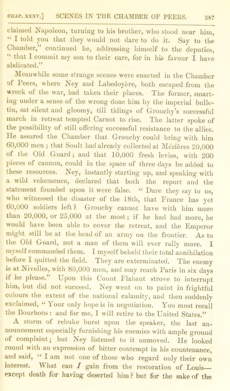 claimed Napoleon, turning to his brother, who stood near him, ‘‘ I told you that they would not dare to do it. Say to the Chamber,” continued he, addressing himself to the deputies, “ that I commit my son to their care, for in his favour I have abdicated.” Meanwhile some strange scenes were enacted in the Chamber of Peers, where Ney and Labedoyere, both escaped from the wreck of the war, had taken their places. The former, smart- ing under a sense of the wrong done him by the imperial bulle- tin, sat silent and gloomy, till tidings of Grouchy’s successful march in retreat tempted Carnot to rise. The latter spoke of the possibility of still offering successful resistance to the allies. He assured the Chamber that Grouchy could bring with him 60,000 men ; that Soult had already collected at Mezieres 20,000 of the Old Guard; and that 10,000 fresh levies, with 200 pieces of cannon, could in the space of three days be added to these resources. Ney, instantly starting up, and speaking with a wild vehemence, declared that both the report and the statement founded upon it were false. “ Dare they say to us, who witnessed the disaster of the 18th, that France has yet 60,000 soldiers left ? Grouchy cannot have with him more than 20,000, or 25,000 at the most; if he had had more, he would have been able to cover the retreat, and the Emperor might still be at the head of an army on the frontier. As to the Old Guard, not a man of them will ever rally more. I myself commanded them. I myself beheld their total annihilation before I quitted the field. They are exterminated. The enemy is at Nivelles, with 80,000 men, and may reach Paris in six days if he please.” Upon this Count Flahaut strove to interrupt him, but did not succeed. Key went on to paint in frightful coiours the extent of the national calamity, and then suddenlv exclaimed, “Your only hope is in negotiation. You must recall the Bourbons: and for me, I will retire to the United States.” A storm of rebuke burst upon the speaker, the last an- nouncement especially furnishing his enemies with ample ground of complaint; but Ney listened to it unmoved. He looked round with an expression of bitter contempt in his countenance, and said, “ I am not one of those who regard only their own interest. What can I gain from the restoration of Louis except death for having deserted him ? but for the sake of the